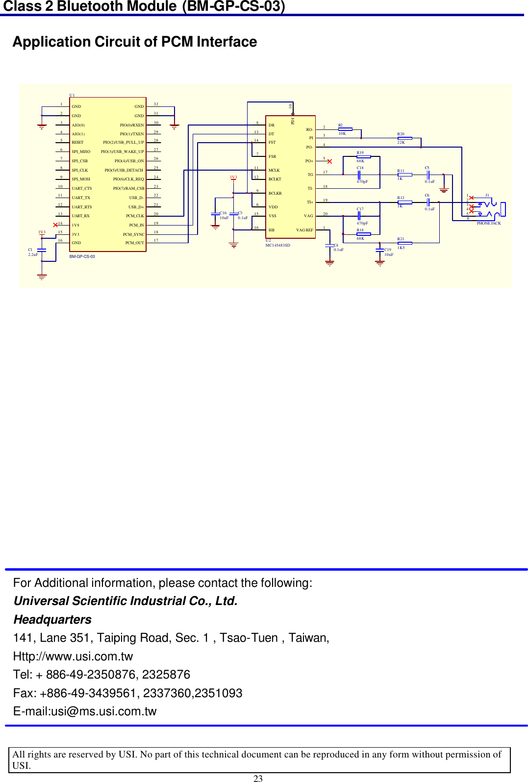 Class 2 Bluetooth Module (BM-GP-CS-03)   All rights are reserved by USI. No part of this technical document can be reproduced in any form without permission of USI. 23 Application Circuit of PCM Interface               For Additional information, please contact the following: Universal Scientific Industrial Co., Ltd. Headquarters 141, Lane 351, Taiping Road, Sec. 1 , Tsao-Tuen , Taiwan, Http://www.usi.com.tw Tel: + 886-49-2350876, 2325876 Fax: +886-49-3439561, 2337360,2351093 E-mail:usi@ms.usi.com.tw VSS15HB16RO- 2PI 3PO- 4PO+ 5TG 17TI- 18TI+ 19VAG 20VAG REF 1DR8DT13FST14FSR7MCLK11BCLKT12BCLKR9VDD6PDI 10U2MC145483SDC30.1uFC1610uF3V3R210K R2022KR1968KR111KR121KR211K5R1868KC18470pFC60.1uFC40.1uFC17470pFC50.1uFC1910nF123456J1PHONE JACKC12.2uFGND1GND2AIO(0)3AIO(1)4RESET5SPI_MISO6SPI_CSB7SPI_CLK8SPI_MOSI9UART_CTS10UART_TX11UART_RTS12UART_RX131V8143V315GND16PCM_SYNC 18PCM_IN 19PCM_CLK 20USB_D+ 21USB_D- 22PIO(7)/RAM_CSB 23PIO(6)/CLK_REQ 24PIO(5)/USB_DETACH 25PIO(4)/USB_ON 26PIO(3)/USB_WAKE_UP 27PIO(2)/USB_PULL_UP 28PIO(1)/TXEN 29PIO(0)/RXEN 30GND 31GND 32PCM_OUT 17U1BM-GP-CS-033V3 