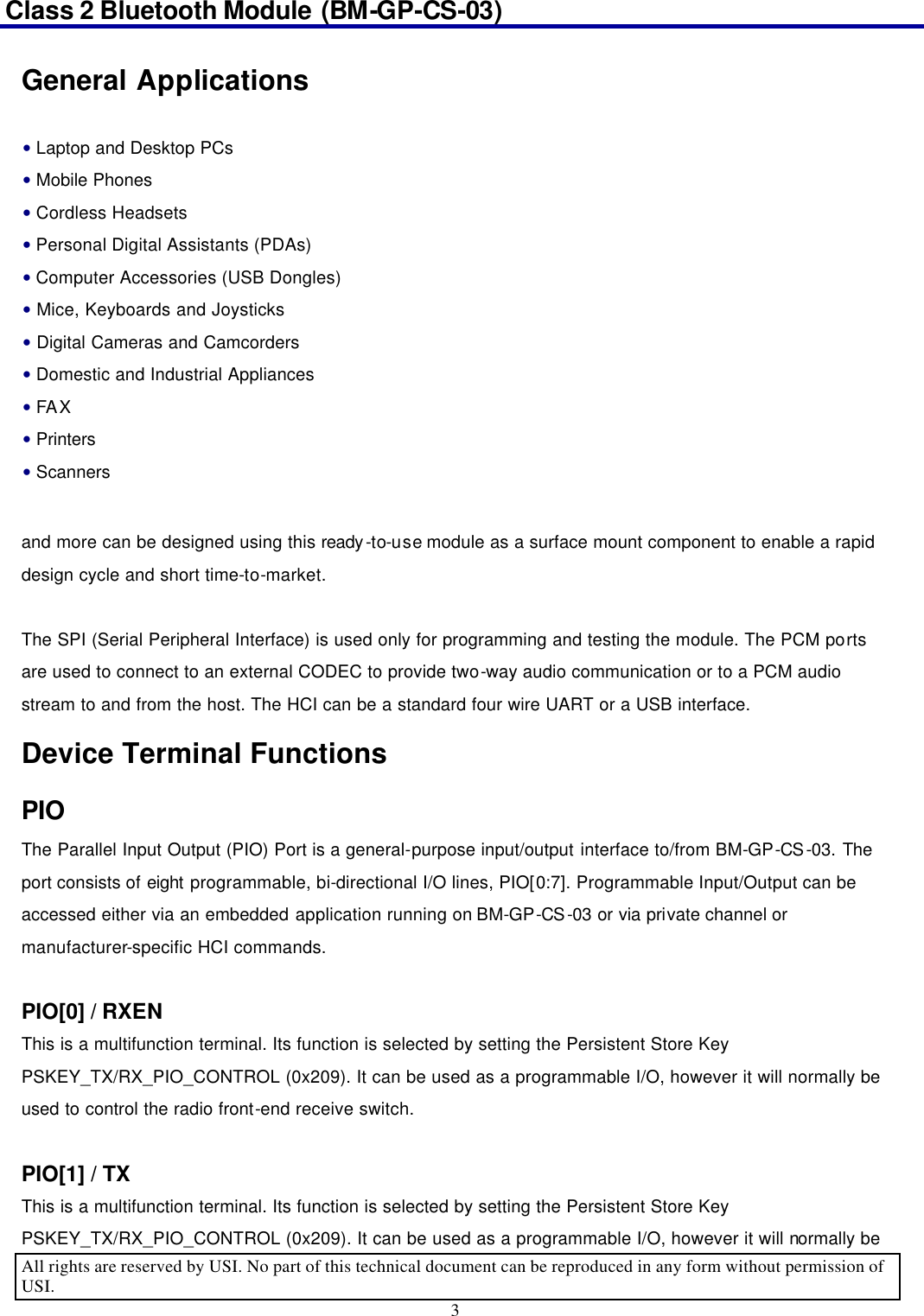 Class 2 Bluetooth Module (BM-GP-CS-03)                                                                                      All rights are reserved by USI. No part of this technical document can be reproduced in any form without permission of USI. 3  General Applications  and more can be designed using this ready-to-use module as a surface mount component to enable a rapid design cycle and short time-to-market.    The SPI (Serial Peripheral Interface) is used only for programming and testing the module. The PCM ports are used to connect to an external CODEC to provide two-way audio communication or to a PCM audio stream to and from the host. The HCI can be a standard four wire UART or a USB interface.   Device Terminal Functions PIO The Parallel Input Output (PIO) Port is a general-purpose input/output interface to/from BM-GP-CS-03. The port consists of eight programmable, bi-directional I/O lines, PIO[0:7]. Programmable Input/Output can be accessed either via an embedded application running on BM-GP-CS-03 or via private channel or manufacturer-specific HCI commands.  PIO[0] / RXEN   This is a multifunction terminal. Its function is selected by setting the Persistent Store Key PSKEY_TX/RX_PIO_CONTROL (0x209). It can be used as a programmable I/O, however it will normally be used to control the radio front-end receive switch.    PIO[1] / TX   This is a multifunction terminal. Its function is selected by setting the Persistent Store Key PSKEY_TX/RX_PIO_CONTROL (0x209). It can be used as a programmable I/O, however it will normally be • Laptop and Desktop PCs • Mobile Phones • Cordless Headsets • Personal Digital Assistants (PDAs) • Computer Accessories (USB Dongles) • Mice, Keyboards and Joysticks • Digital Cameras and Camcorders • Domestic and Industrial Appliances • FAX • Printers • Scanners 