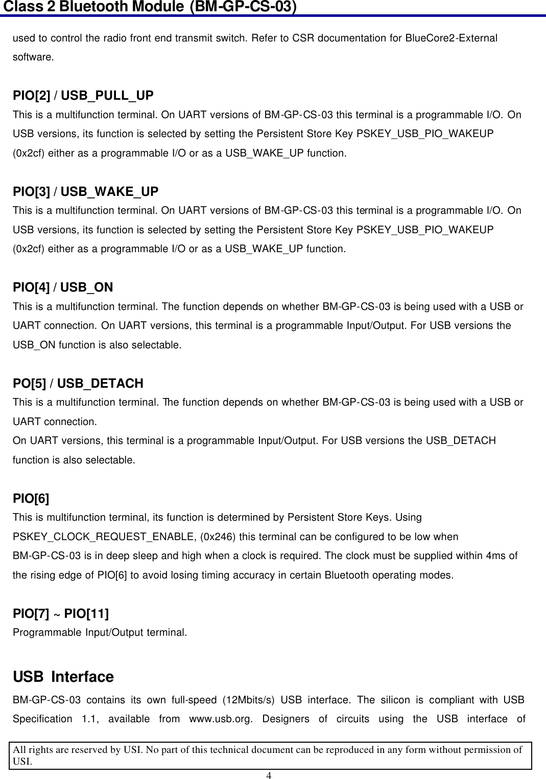 Class 2 Bluetooth Module (BM-GP-CS-03)                                                                                      All rights are reserved by USI. No part of this technical document can be reproduced in any form without permission of USI. 4  used to control the radio front end transmit switch. Refer to CSR documentation for BlueCore2-External software.    PIO[2] / USB_PULL_UP This is a multifunction terminal. On UART versions of BM-GP-CS-03 this terminal is a programmable I/O. On USB versions, its function is selected by setting the Persistent Store Key PSKEY_USB_PIO_WAKEUP (0x2cf) either as a programmable I/O or as a USB_WAKE_UP function.    PIO[3] / USB_WAKE_UP This is a multifunction terminal. On UART versions of BM-GP-CS-03 this terminal is a programmable I/O. On USB versions, its function is selected by setting the Persistent Store Key PSKEY_USB_PIO_WAKEUP (0x2cf) either as a programmable I/O or as a USB_WAKE_UP function.  PIO[4] / USB_ON This is a multifunction terminal. The function depends on whether BM-GP-CS-03 is being used with a USB or UART connection. On UART versions, this terminal is a programmable Input/Output. For USB versions the USB_ON function is also selectable.  PO[5] / USB_DETACH This is a multifunction terminal. The function depends on whether BM-GP-CS-03 is being used with a USB or UART connection. On UART versions, this terminal is a programmable Input/Output. For USB versions the USB_DETACH function is also selectable.  PIO[6] This is multifunction terminal, its function is determined by Persistent Store Keys. Using PSKEY_CLOCK_REQUEST_ENABLE, (0x246) this terminal can be configured to be low when BM-GP-CS-03 is in deep sleep and high when a clock is required. The clock must be supplied within 4ms of the rising edge of PIO[6] to avoid losing timing accuracy in certain Bluetooth operating modes.  PIO[7] ~ PIO[11] Programmable Input/Output terminal.  USB Interface                     BM-GP-CS-03 contains its own full-speed (12Mbits/s) USB interface. The silicon is compliant with USB Specification 1.1, available from www.usb.org. Designers of circuits using the USB interface of 