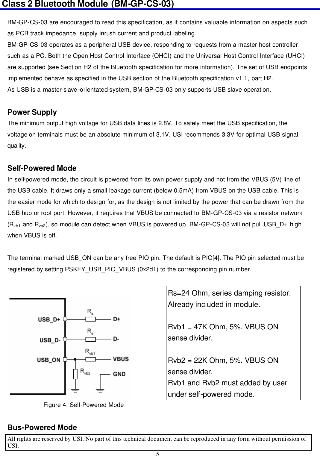 Class 2 Bluetooth Module (BM-GP-CS-03)                                                                                      All rights are reserved by USI. No part of this technical document can be reproduced in any form without permission of USI. 5  BM-GP-CS-03 are encouraged to read this specification, as it contains valuable information on aspects such as PCB track impedance, supply inrush current and product labeling. BM-GP-CS-03 operates as a peripheral USB device, responding to requests from a master host controller such as a PC. Both the Open Host Control Interface (OHCI) and the Universal Host Control Interface (UHCI) are supported (see Section H2 of the Bluetooth specification for more information). The set of USB endpoints implemented behave as specified in the USB section of the Bluetooth specification v1.1, part H2. As USB is a master-slave-orientated system, BM-GP-CS-03 only supports USB slave operation.  Power Supply The minimum output high voltage for USB data lines is 2.8V. To safely meet the USB specification, the voltage on terminals must be an absolute minimum of 3.1V. USI recommends 3.3V for optimal USB signal quality.  Self-Powered Mode In self-powered mode, the circuit is powered from its own power supply and not from the VBUS (5V) line of the USB cable. It draws only a small leakage current (below 0.5mA) from VBUS on the USB cable. This is the easier mode for which to design for, as the design is not limited by the power that can be drawn from the USB hub or root port. However, it requires that VBUS be connected to BM-GP-CS-03 via a resistor network (Rvb1 and Rvb2), so module can detect when VBUS is powered up. BM-GP-CS-03 will not pull USB_D+ high when VBUS is off.  The terminal marked USB_ON can be any free PIO pin. The default is PIO[4]. The PIO pin selected must be registered by setting PSKEY_USB_PIO_VBUS (0x2d1) to the corresponding pin number.     Figure 4. Self-Powered Mode  Bus-Powered Mode Rs=24 Ohm, series damping resistor. Already included in module.  Rvb1 = 47K Ohm, 5%. VBUS ON sense divider.  Rvb2 = 22K Ohm, 5%. VBUS ON sense divider. Rvb1 and Rvb2 must added by user under self-powered mode. 