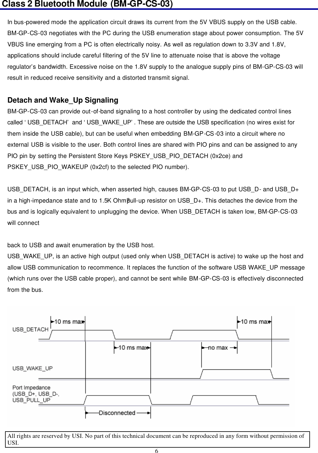 Class 2 Bluetooth Module (BM-GP-CS-03)                                                                                      All rights are reserved by USI. No part of this technical document can be reproduced in any form without permission of USI. 6  In bus-powered mode the application circuit draws its current from the 5V VBUS supply on the USB cable. BM-GP-CS-03 negotiates with the PC during the USB enumeration stage about power consumption. The 5V VBUS line emerging from a PC is often electrically noisy. As well as regulation down to 3.3V and 1.8V, applications should include careful filtering of the 5V line to attenuate noise that is above the voltage regulator’s bandwidth. Excessive noise on the 1.8V supply to the analogue supply pins of BM-GP-CS-03 will result in reduced receive sensitivity and a distorted transmit signal.  Detach and Wake_Up Signaling BM-GP-CS-03 can provide out-of-band signaling to a host controller by using the dedicated control lines called ‘USB_DETACH’ and ‘USB_WAKE_UP’. These are outside the USB specification (no wires exist for them inside the USB cable), but can be useful when embedding BM-GP-CS-03 into a circuit where no external USB is visible to the user. Both control lines are shared with PIO pins and can be assigned to any PIO pin by setting the Persistent Store Keys PSKEY_USB_PIO_DETACH (0x2ce) and PSKEY_USB_PIO_WAKEUP (0x2cf) to the selected PIO number).  USB_DETACH, is an input which, when asserted high, causes BM-GP-CS-03 to put USB_D- and USB_D+ in a high-impedance state and to 1.5K Ohm?pull-up resistor on USB_D+. This detaches the device from the bus and is logically equivalent to unplugging the device. When USB_DETACH is taken low, BM-GP-CS-03 will connect    back to USB and await enumeration by the USB host.   USB_WAKE_UP, is an active high output (used only when USB_DETACH is active) to wake up the host and allow USB communication to recommence. It replaces the function of the software USB WAKE_UP message (which runs over the USB cable proper), and cannot be sent while BM-GP-CS-03 is effectively disconnected from the bus.  Figure 5. USB_DETACH and USB_WAKE_UP Signal   
