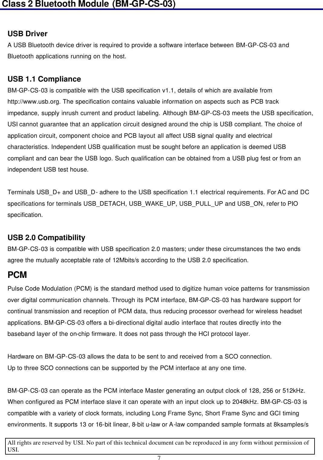 Class 2 Bluetooth Module (BM-GP-CS-03)                                                                                      All rights are reserved by USI. No part of this technical document can be reproduced in any form without permission of USI. 7   USB Driver A USB Bluetooth device driver is required to provide a software interface between BM-GP-CS-03 and Bluetooth applications running on the host.  USB 1.1 Compliance BM-GP-CS-03 is compatible with the USB specification v1.1, details of which are available from http://www.usb.org. The specification contains valuable information on aspects such as PCB track impedance, supply inrush current and product labeling. Although BM-GP-CS-03 meets the USB specification, USI cannot guarantee that an application circuit designed around the chip is USB compliant. The choice of application circuit, component choice and PCB layout all affect USB signal quality and electrical characteristics. Independent USB qualification must be sought before an application is deemed USB compliant and can bear the USB logo. Such qualification can be obtained from a USB plug fest or from an independent USB test house.    Terminals USB_D+ and USB_D- adhere to the USB specification 1.1 electrical requirements. For AC and DC specifications for terminals USB_DETACH, USB_WAKE_UP, USB_PULL_UP and USB_ON, refer to PIO specification.  USB 2.0 Compatibility BM-GP-CS-03 is compatible with USB specification 2.0 masters; under these circumstances the two ends agree the mutually acceptable rate of 12Mbits/s according to the USB 2.0 specification. PCM Pulse Code Modulation (PCM) is the standard method used to digitize human voice patterns for transmission over digital communication channels. Through its PCM interface, BM-GP-CS-03 has hardware support for continual transmission and reception of PCM data, thus reducing processor overhead for wireless headset applications. BM-GP-CS-03 offers a bi-directional digital audio interface that routes directly into the baseband layer of the on-chip firmware. It does not pass through the HCI protocol layer.    Hardware on BM-GP-CS-03 allows the data to be sent to and received from a SCO connection. Up to three SCO connections can be supported by the PCM interface at any one time.  BM-GP-CS-03 can operate as the PCM interface Master generating an output clock of 128, 256 or 512kHz. When configured as PCM interface slave it can operate with an input clock up to 2048kHz. BM-GP-CS-03 is compatible with a variety of clock formats, including Long Frame Sync, Short Frame Sync and GCI timing environments. It supports 13 or 16-bit linear, 8-bit u-law or A-law companded sample formats at 8ksamples/s 