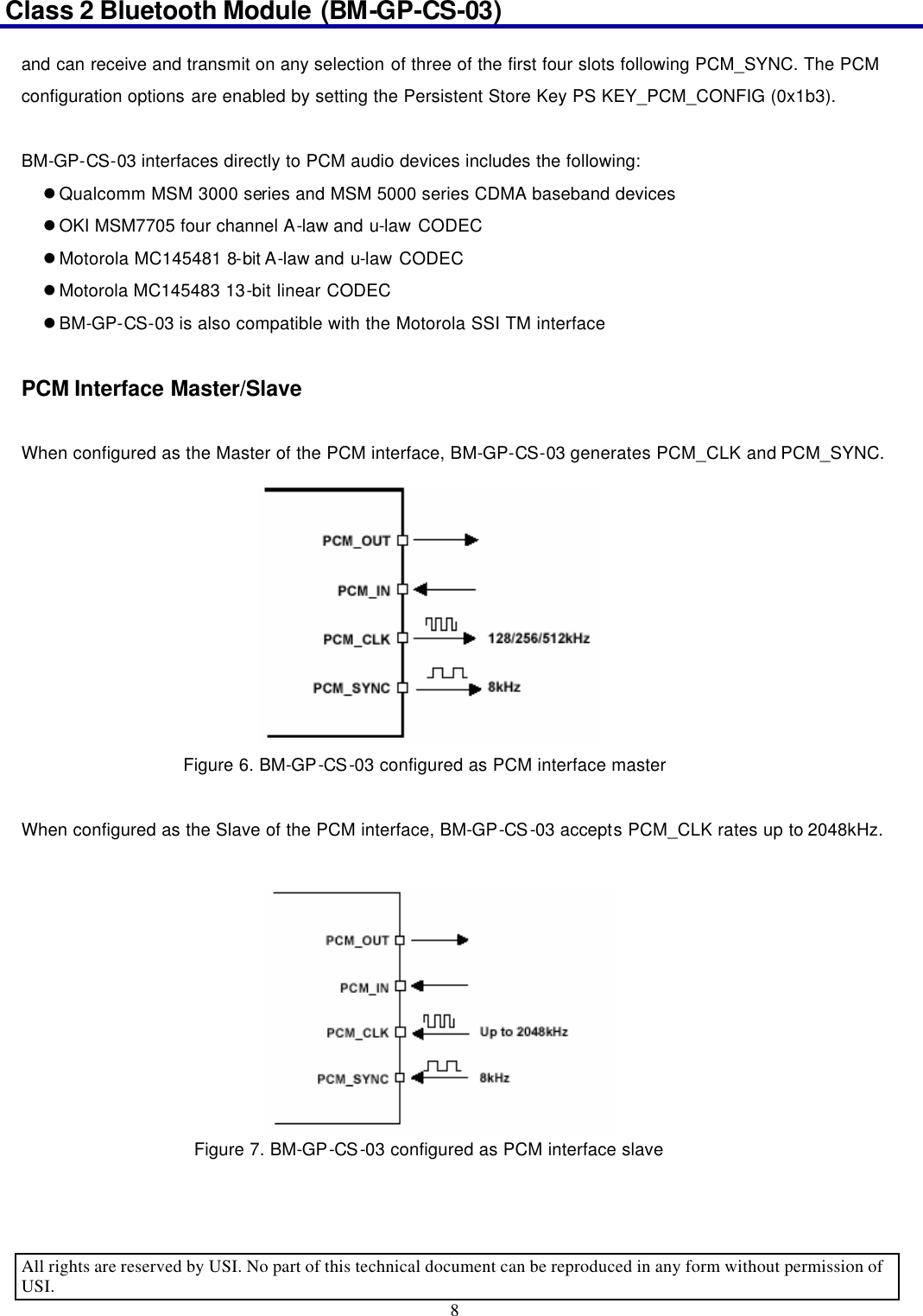 Class 2 Bluetooth Module (BM-GP-CS-03)                                                                                      All rights are reserved by USI. No part of this technical document can be reproduced in any form without permission of USI. 8  and can receive and transmit on any selection of three of the first four slots following PCM_SYNC. The PCM configuration options are enabled by setting the Persistent Store Key PS KEY_PCM_CONFIG (0x1b3).  BM-GP-CS-03 interfaces directly to PCM audio devices includes the following: l Qualcomm MSM 3000 series and MSM 5000 series CDMA baseband devices l OKI MSM7705 four channel A-law and u-law CODEC l Motorola MC145481 8-bit A-law and u-law CODEC l Motorola MC145483 13-bit linear CODEC l BM-GP-CS-03 is also compatible with the Motorola SSI TM interface  PCM Interface Master/Slave  When configured as the Master of the PCM interface, BM-GP-CS-03 generates PCM_CLK and PCM_SYNC.                Figure 6. BM-GP-CS-03 configured as PCM interface master  When configured as the Slave of the PCM interface, BM-GP-CS-03 accepts PCM_CLK rates up to 2048kHz.                  Figure 7. BM-GP-CS-03 configured as PCM interface slave  