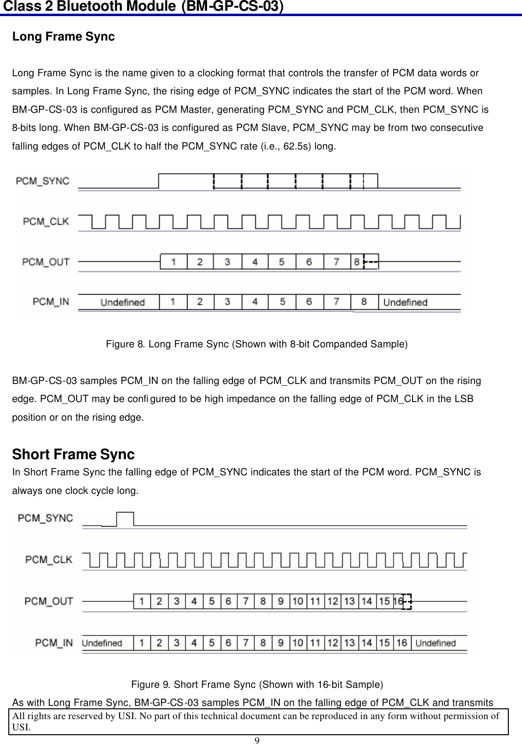 Class 2 Bluetooth Module (BM-GP-CS-03)                                                                                      All rights are reserved by USI. No part of this technical document can be reproduced in any form without permission of USI. 9  Long Frame Sync  Long Frame Sync is the name given to a clocking format that controls the transfer of PCM data words or samples. In Long Frame Sync, the rising edge of PCM_SYNC indicates the start of the PCM word. When BM-GP-CS-03 is configured as PCM Master, generating PCM_SYNC and PCM_CLK, then PCM_SYNC is 8-bits long. When BM-GP-CS-03 is configured as PCM Slave, PCM_SYNC may be from two consecutive falling edges of PCM_CLK to half the PCM_SYNC rate (i.e., 62.5s) long.  Figure 8. Long Frame Sync (Shown with 8-bit Companded Sample)  BM-GP-CS-03 samples PCM_IN on the falling edge of PCM_CLK and transmits PCM_OUT on the rising edge. PCM_OUT may be configured to be high impedance on the falling edge of PCM_CLK in the LSB position or on the rising edge.  Short Frame Sync In Short Frame Sync the falling edge of PCM_SYNC indicates the start of the PCM word. PCM_SYNC is always one clock cycle long.  Figure 9. Short Frame Sync (Shown with 16-bit Sample) As with Long Frame Sync, BM-GP-CS-03 samples PCM_IN on the falling edge of PCM_CLK and transmits 