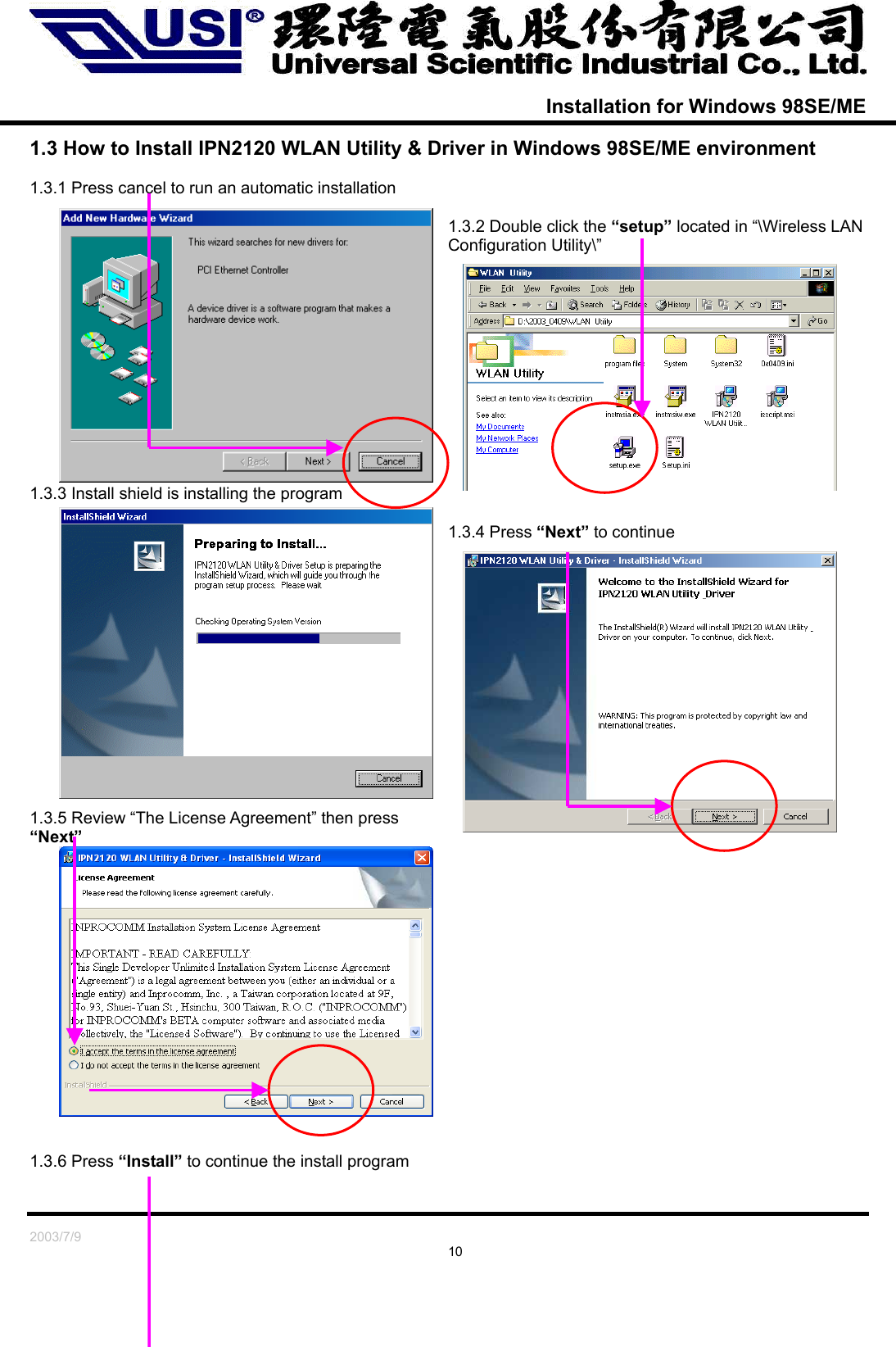   2003/7/9                                                                               10  Installation for Windows 98SE/ME  1.3 How to Install IPN2120 WLAN Utility &amp; Driver in Windows 98SE/ME environment  1.3.1 Press cancel to run an automatic installation  1.3.2 Double click the “setup” located in “\Wireless LAN Configuration Utility\”             1.3.3 Install shield is installing the program  1.3.4 Press “Next” to continue               1.3.5 Review “The License Agreement” then press “Next”                 1.3.6 Press “Install” to continue the install program  