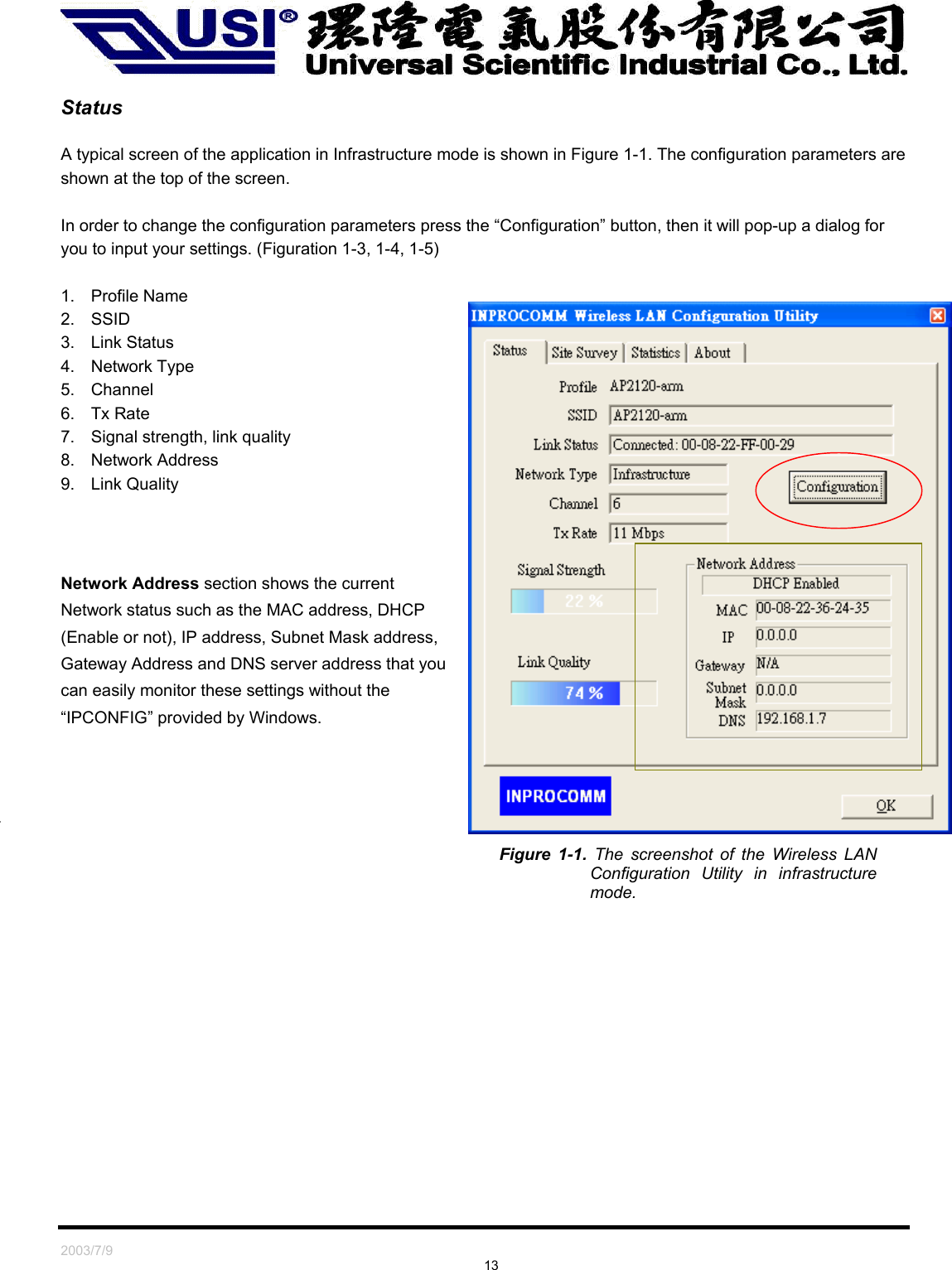   2003/7/9                                                                               13  Status  A typical screen of the application in Infrastructure mode is shown in Figure 1-1. The configuration parameters are shown at the top of the screen.  In order to change the configuration parameters press the “Configuration” button, then it will pop-up a dialog for you to input your settings. (Figuration 1-3, 1-4, 1-5)  1. Profile Name 2. SSID  3. Link Status 4. Network Type 5. Channel 6. Tx Rate 7.  Signal strength, link quality 8. Network Address 9. Link Quality     Network Address section shows the current Network status such as the MAC address, DHCP (Enable or not), IP address, Subnet Mask address, Gateway Address and DNS server address that you can easily monitor these settings without the “IPCONFIG” provided by Windows.   Figure 1-1. The screenshot of the Wireless LAN Configuration Utility in infrastructure mode. 