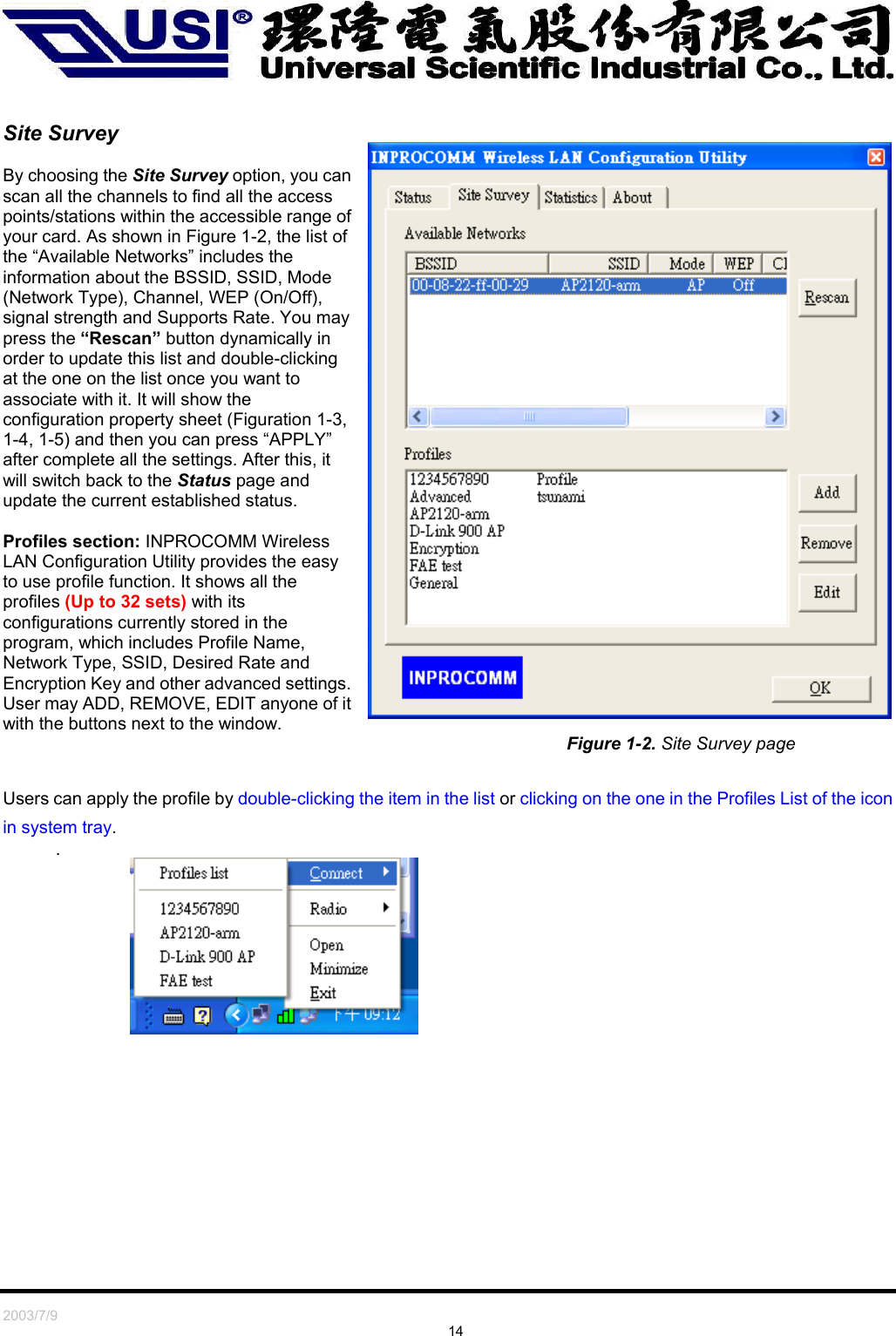   2003/7/9                                                                               14   Site Survey  By choosing the Site Survey option, you can scan all the channels to find all the access points/stations within the accessible range of your card. As shown in Figure 1-2, the list of the “Available Networks” includes the information about the BSSID, SSID, Mode (Network Type), Channel, WEP (On/Off), signal strength and Supports Rate. You may press the “Rescan” button dynamically in order to update this list and double-clicking at the one on the list once you want to associate with it. It will show the configuration property sheet (Figuration 1-3, 1-4, 1-5) and then you can press “APPLY” after complete all the settings. After this, it will switch back to the Status page and update the current established status.  Profiles section: INPROCOMM Wireless LAN Configuration Utility provides the easy to use profile function. It shows all the profiles (Up to 32 sets) with its configurations currently stored in the program, which includes Profile Name, Network Type, SSID, Desired Rate and Encryption Key and other advanced settings. User may ADD, REMOVE, EDIT anyone of it with the buttons next to the window. Figure 1-2. Site Survey page  Users can apply the profile by double-clicking the item in the list or clicking on the one in the Profiles List of the icon in system tray. .        