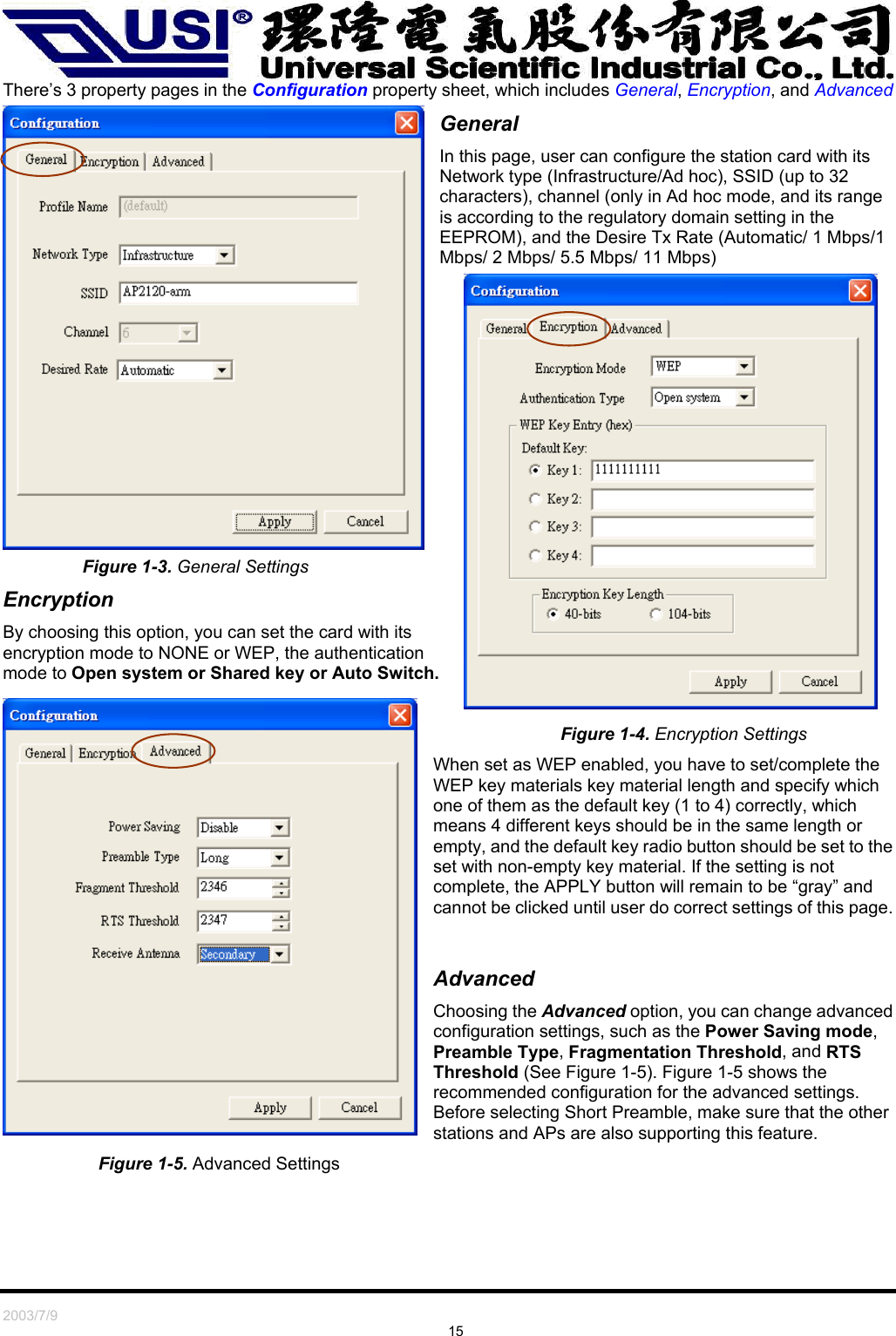   2003/7/9                                                                               15 There’s 3 property pages in the Configuration property sheet, which includes General, Encryption, and Advanced General In this page, user can configure the station card with its Network type (Infrastructure/Ad hoc), SSID (up to 32 characters), channel (only in Ad hoc mode, and its range is according to the regulatory domain setting in the EEPROM), and the Desire Tx Rate (Automatic/ 1 Mbps/1 Mbps/ 2 Mbps/ 5.5 Mbps/ 11 Mbps)  Figure 1-3. General Settings  Encryption By choosing this option, you can set the card with its encryption mode to NONE or WEP, the authentication mode to Open system or Shared key or Auto Switch.                                    Figure 1-4. Encryption Settings When set as WEP enabled, you have to set/complete the WEP key materials key material length and specify which one of them as the default key (1 to 4) correctly, which means 4 different keys should be in the same length or empty, and the default key radio button should be set to the set with non-empty key material. If the setting is not complete, the APPLY button will remain to be “gray” and cannot be clicked until user do correct settings of this page.   Advanced Choosing the Advanced option, you can change advanced configuration settings, such as the Power Saving mode, Preamble Type, Fragmentation Threshold, and RTS Threshold (See Figure 1-5). Figure 1-5 shows the recommended configuration for the advanced settings. Before selecting Short Preamble, make sure that the other stations and APs are also supporting this feature. Figure 1-5. Advanced Settings 