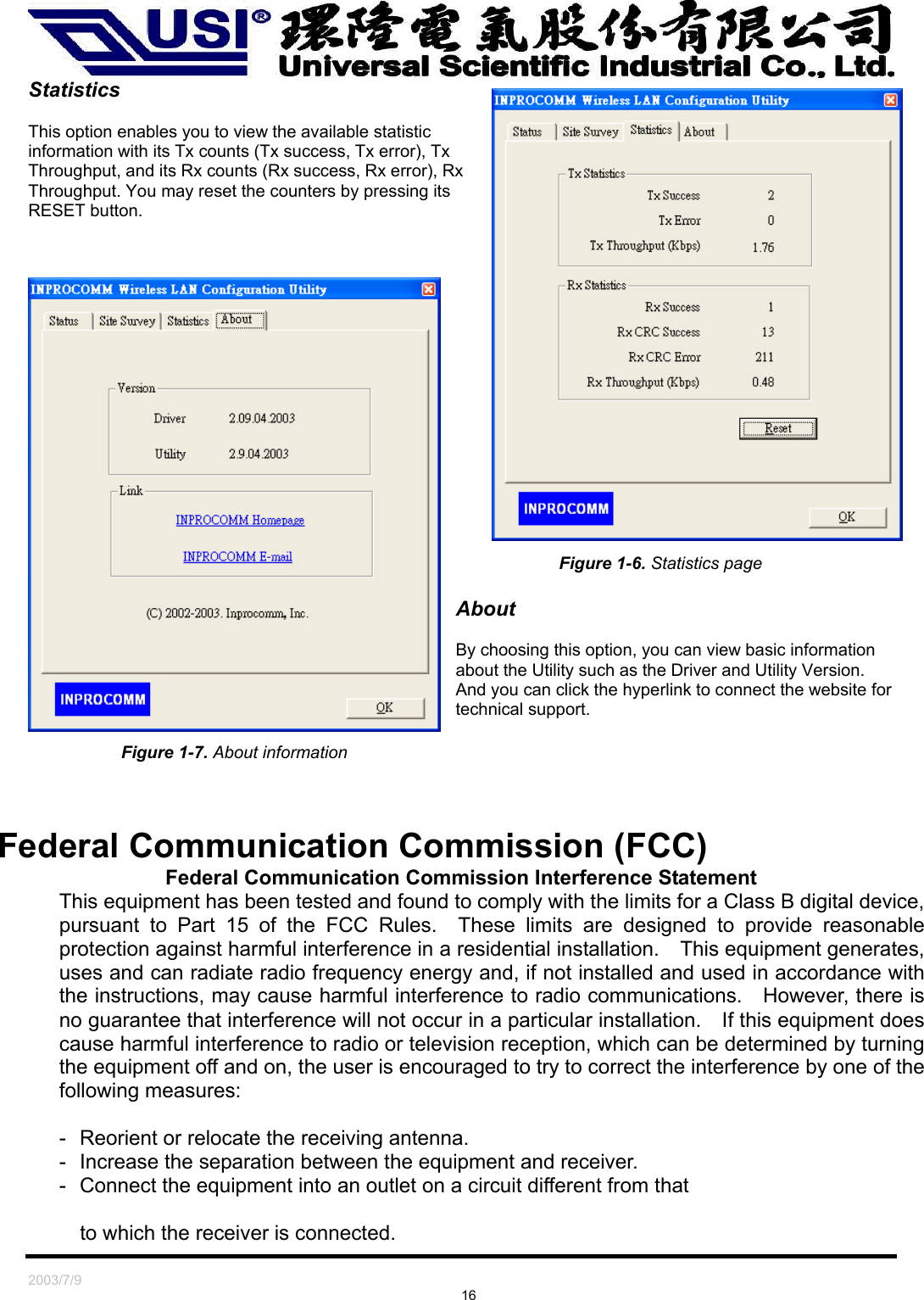   2003/7/9                                                                               16 Statistics  This option enables you to view the available statistic information with its Tx counts (Tx success, Tx error), Tx Throughput, and its Rx counts (Rx success, Rx error), Rx Throughput. You may reset the counters by pressing its RESET button.       Figure 1-6. Statistics page  About  By choosing this option, you can view basic information about the Utility such as the Driver and Utility Version. And you can click the hyperlink to connect the website for technical support. Figure 1-7. About information    Federal Communication Commission (FCC) Federal Communication Commission Interference Statement This equipment has been tested and found to comply with the limits for a Class B digital device, pursuant to Part 15 of the FCC Rules.  These limits are designed to provide reasonable protection against harmful interference in a residential installation.    This equipment generates, uses and can radiate radio frequency energy and, if not installed and used in accordance with the instructions, may cause harmful interference to radio communications.    However, there is no guarantee that interference will not occur in a particular installation.    If this equipment does cause harmful interference to radio or television reception, which can be determined by turning the equipment off and on, the user is encouraged to try to correct the interference by one of the following measures:  -  Reorient or relocate the receiving antenna. -  Increase the separation between the equipment and receiver. -  Connect the equipment into an outlet on a circuit different from that  to which the receiver is connected. 