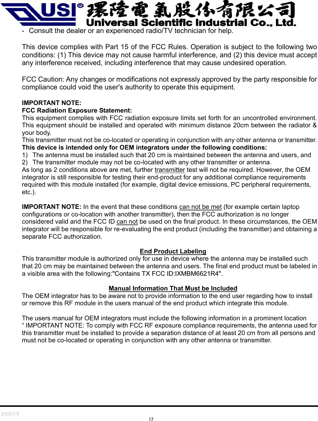   2003/7/9                                                                                 17 -  Consult the dealer or an experienced radio/TV technician for help.  This device complies with Part 15 of the FCC Rules. Operation is subject to the following two conditions: (1) This device may not cause harmful interference, and (2) this device must accept any interference received, including interference that may cause undesired operation.  FCC Caution: Any changes or modifications not expressly approved by the party responsible for compliance could void the user&apos;s authority to operate this equipment.  IMPORTANT NOTE: FCC Radiation Exposure Statement: This equipment complies with FCC radiation exposure limits set forth for an uncontrolled environment. This equipment should be installed and operated with minimum distance 20cm between the radiator &amp; your body. This transmitter must not be co-located or operating in conjunction with any other antenna or transmitter. This device is intended only for OEM integrators under the following conditions: 1)  The antenna must be installed such that 20 cm is maintained between the antenna and users, and   2)  The transmitter module may not be co-located with any other transmitter or antenna. As long as 2 conditions above are met, further transmitter test will not be required. However, the OEM integrator is still responsible for testing their end-product for any additional compliance requirements required with this module installed (for example, digital device emissions, PC peripheral requirements, etc.).  IMPORTANT NOTE: In the event that these conditions can not be met (for example certain laptop configurations or co-location with another transmitter), then the FCC authorization is no longer considered valid and the FCC ID can not be used on the final product. In these circumstances, the OEM integrator will be responsible for re-evaluating the end product (including the transmitter) and obtaining a separate FCC authorization.  End Product Labeling This transmitter module is authorized only for use in device where the antenna may be installed such that 20 cm may be maintained between the antenna and users. The final end product must be labeled in a visible area with the following:&quot;Contains TX FCC ID:IXMBM6621R4&quot;.   Manual Information That Must be Included The OEM integrator has to be aware not to provide information to the end user regarding how to install or remove this RF module in the users manual of the end product which integrate this module.  The users manual for OEM integrators must include the following information in a prominent location “ IMPORTANT NOTE: To comply with FCC RF exposure compliance requirements, the antenna used for this transmitter must be installed to provide a separation distance of at least 20 cm from all persons and must not be co-located or operating in conjunction with any other antenna or transmitter.  