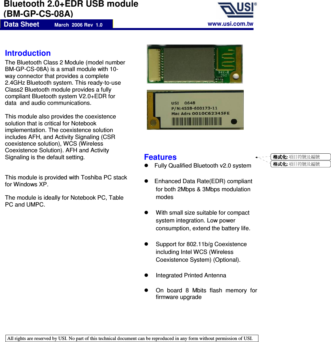   All rights are reserved by USI. No part of this technical document can be reproduced in any form without permission of USI.    Data Sheet          March  2006 Rev  1.0 Bluetooth 2.0+EDR USB module (BM-GP-CS-08A) Introduction  The Bluetooth Class 2 Module (model number BM-GP-CS-08A) is a small module with 10-way connector that provides a complete 2.4GHz Bluetooth system. This ready-to-use Class2 Bluetooth module provides a fully compliant Bluetooth system V2.0+EDR for data  and audio communications.   This module also provides the coexistence solution that is critical for Notebook implementation. The coexistence solution includes AFH, and Activity Signaling (CSR coexistence solution), WCS (Wireless Coexistence Solution). AFH and Activity Signaling is the default setting.   This module is provided with Toshiba PC stack for Windows XP.  The module is ideally for Notebook PC, Table PC and UMPC.     www.usi.com.tw Features   Fully Qualified Bluetooth v2.0 system    Enhanced Data Rate(EDR) compliant for both 2Mbps &amp; 3Mbps modulation modes    With small size suitable for compact system integration. Low power consumption, extend the battery life.    Support for 802.11b/g Coexistence including Intel WCS (Wireless Coexistence System) (Optional).    Integrated Printed Antenna    On  board  8  Mbits  flash  memory  for firmware upgrade 