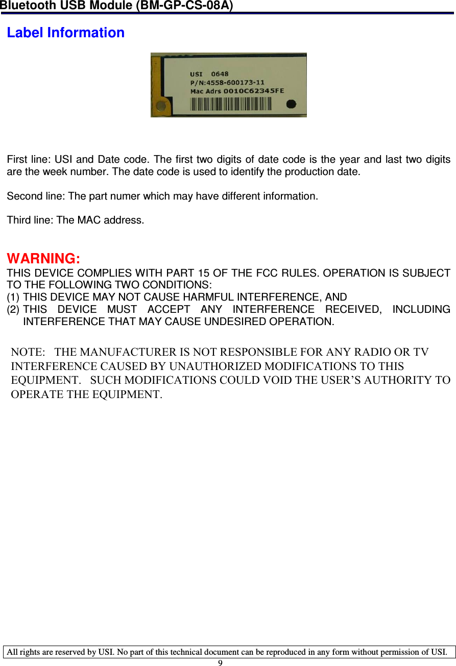 Bluetooth USB Module (BM-GP-CS-08A)   All rights are reserved by USI. No part of this technical document can be reproduced in any form without permission of USI. 9  Label Information      First line: USI and Date code. The first two digits of date code is the year and  last two digits are the week number. The date code is used to identify the production date.  Second line: The part numer which may have different information.  Third line: The MAC address.   WARNING: THIS DEVICE COMPLIES WITH PART 15 OF THE FCC RULES. OPERATION IS SUBJECT TO THE FOLLOWING TWO CONDITIONS:  (1) THIS DEVICE MAY NOT CAUSE HARMFUL INTERFERENCE, AND  (2) THIS  DEVICE  MUST  ACCEPT  ANY  INTERFERENCE  RECEIVED,  INCLUDING INTERFERENCE THAT MAY CAUSE UNDESIRED OPERATION.         NOTE:   THE MANUFACTURER IS NOT RESPONSIBLE FOR ANY RADIO OR TV INTERFERENCE CAUSED BY UNAUTHORIZED MODIFICATIONS TO THIS EQUIPMENT.   SUCH MODIFICATIONS COULD VOID THE USER’S AUTHORITY TO OPERATE THE EQUIPMENT.