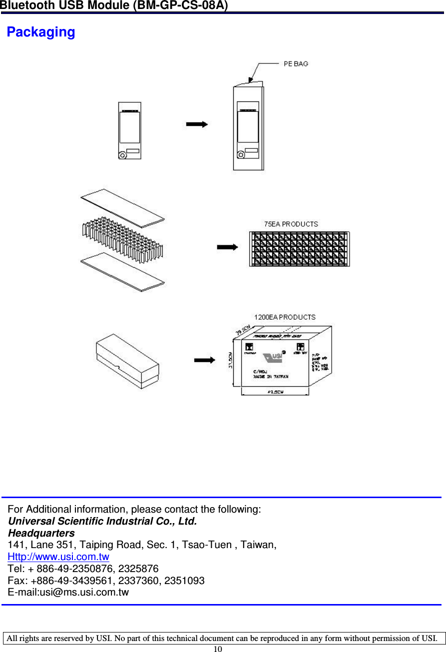 Bluetooth USB Module (BM-GP-CS-08A)   All rights are reserved by USI. No part of this technical document can be reproduced in any form without permission of USI. 10 Packaging         For Additional information, please contact the following: Universal Scientific Industrial Co., Ltd. Headquarters 141, Lane 351, Taiping Road, Sec. 1, Tsao-Tuen , Taiwan, Http://www.usi.com.tw  Tel: + 886-49-2350876, 2325876 Fax: +886-49-3439561, 2337360, 2351093 E-mail:usi@ms.usi.com.tw  