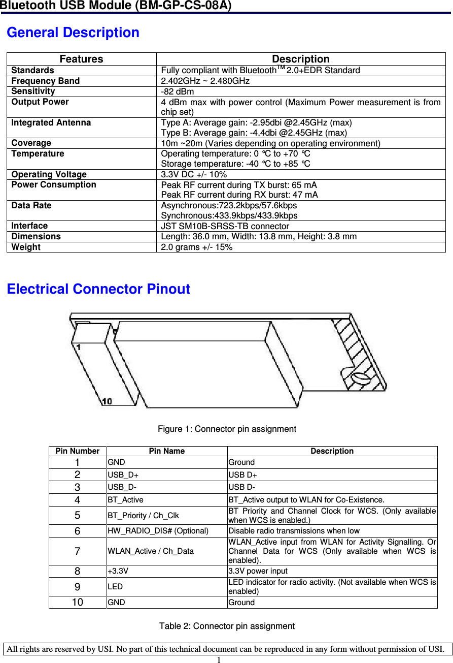 Bluetooth USB Module (BM-GP-CS-08A)   All rights are reserved by USI. No part of this technical document can be reproduced in any form without permission of USI. 1  General Description  Features  Description Standards  Fully compliant with BluetoothTM 2.0+EDR Standard Frequency Band  2.402GHz ~ 2.480GHz Sensitivity  -82 dBm Output Power  4 dBm max with power control (Maximum Power measurement is from chip set) Integrated Antenna  Type A: Average gain: -2.95dbi @2.45GHz (max) Type B: Average gain: -4.4dbi @2.45GHz (max) Coverage  10m ~20m (Varies depending on operating environment) Temperature  Operating temperature: 0 °C to +70 °C Storage temperature: -40 °C to +85 °C Operating Voltage   3.3V DC +/- 10% Power Consumption  Peak RF current during TX burst: 65 mA Peak RF current during RX burst: 47 mA Data Rate  Asynchronous:723.2kbps/57.6kbps Synchronous:433.9kbps/433.9kbps Interface  JST SM10B-SRSS-TB connector Dimensions  Length: 36.0 mm, Width: 13.8 mm, Height: 3.8 mm Weight  2.0 grams +/- 15%   Electrical Connector Pinout    Figure 1: Connector pin assignment  Pin Number Pin Name Description 1 GND Ground 2 USB_D+ USB D+ 3 USB_D- USB D- 4 BT_Active BT_Active output to WLAN for Co-Existence. 5 BT_Priority / Ch_Clk BT  Priority  and  Channel  Clock  for  WCS.  (Only  available when WCS is enabled.) 6 HW_RADIO_DIS# (Optional) Disable radio transmissions when low 7 WLAN_Active / Ch_Data  WLAN_Active  input  from  WLAN  for Activity  Signalling.  Or Channel  Data  for  WCS  (Only  available  when  WCS  is enabled). 8 +3.3V 3.3V power input 9 LED LED indicator for radio activity. (Not available when WCS is enabled) 10 GND Ground  Table 2: Connector pin assignment 