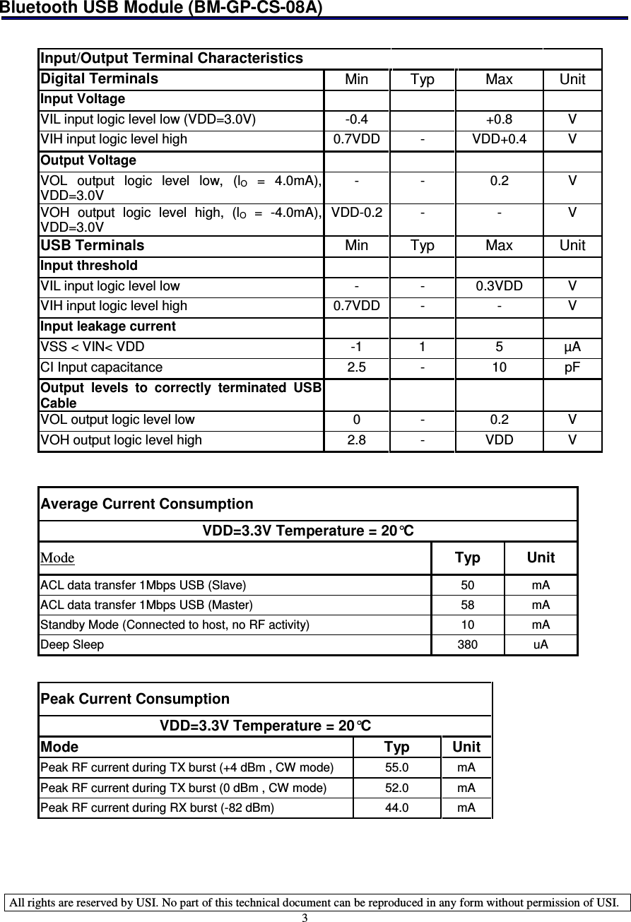 Bluetooth USB Module (BM-GP-CS-08A)   All rights are reserved by USI. No part of this technical document can be reproduced in any form without permission of USI. 3            Input/Output Terminal Characteristics         Digital Terminals  Min  Typ  Max  Unit Input Voltage         VIL input logic level low (VDD=3.0V)  -0.4    +0.8  V VIH input logic level high  0.7VDD -  VDD+0.4  V Output Voltage         VOL  output  logic  level  low,  (lO  =  4.0mA), VDD=3.0V -  -  0.2  V VOH  output  logic  level  high,  (lO  =  -4.0mA), VDD=3.0V VDD-0.2 -  -  V USB Terminals  Min  Typ  Max  Unit Input threshold         VIL input logic level low  -  -  0.3VDD  V VIH input logic level high  0.7VDD -  -  V Input leakage current         VSS &lt; VIN&lt; VDD   -1  1  5  µA CI Input capacitance  2.5  -  10  pF Output  levels  to  correctly  terminated  USB Cable        VOL output logic level low  0  -  0.2  V VOH output logic level high  2.8  -  VDD  V   Average Current Consumption VDD=3.3V Temperature = 20°C Mode  Typ  Unit ACL data transfer 1Mbps USB (Slave)  50  mA ACL data transfer 1Mbps USB (Master)  58  mA Standby Mode (Connected to host, no RF activity)  10  mA Deep Sleep  380  uA   Peak Current Consumption VDD=3.3V Temperature = 20°C Mode  Typ  Unit Peak RF current during TX burst (+4 dBm , CW mode)  55.0  mA Peak RF current during TX burst (0 dBm , CW mode)  52.0  mA Peak RF current during RX burst (-82 dBm)  44.0  mA    