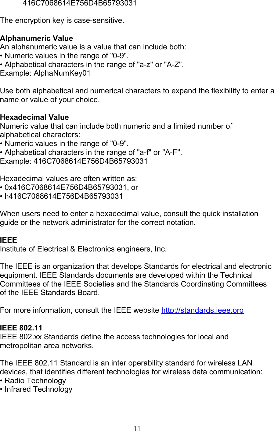 11 416C7068614E756D4B65793031  The encryption key is case-sensitive.  Alphanumeric Value An alphanumeric value is a value that can include both: • Numeric values in the range of &quot;0-9&quot;. • Alphabetical characters in the range of &quot;a-z&quot; or &quot;A-Z&quot;. Example: AlphaNumKey01  Use both alphabetical and numerical characters to expand the flexibility to enter aname or value of your choice.  Hexadecimal Value Numeric value that can include both numeric and a limited number ofalphabetical characters: • Numeric values in the range of &quot;0-9&quot;. • Alphabetical characters in the range of &quot;a-f&quot; or &quot;A-F&quot;. Example: 416C7068614E756D4B65793031  Hexadecimal values are often written as: • 0x416C7068614E756D4B65793031, or • h416C7068614E756D4B65793031  When users need to enter a hexadecimal value, consult the quick installationguide or the network administrator for the correct notation.  IEEE Institute of Electrical &amp; Electronics engineers, Inc.  The IEEE is an organization that develops Standards for electrical and electronic equipment. IEEE Standards documents are developed within the Technical Committees of the IEEE Societies and the Standards Coordinating Committeesof the IEEE Standards Board.  For more information, consult the IEEE website http://standards.ieee.org  IEEE 802.11 IEEE 802.xx Standards define the access technologies for local and metropolitan area networks.  The IEEE 802.11 Standard is an inter operability standard for wireless LANdevices, that identifies different technologies for wireless data communication: • Radio Technology • Infrared Technology 