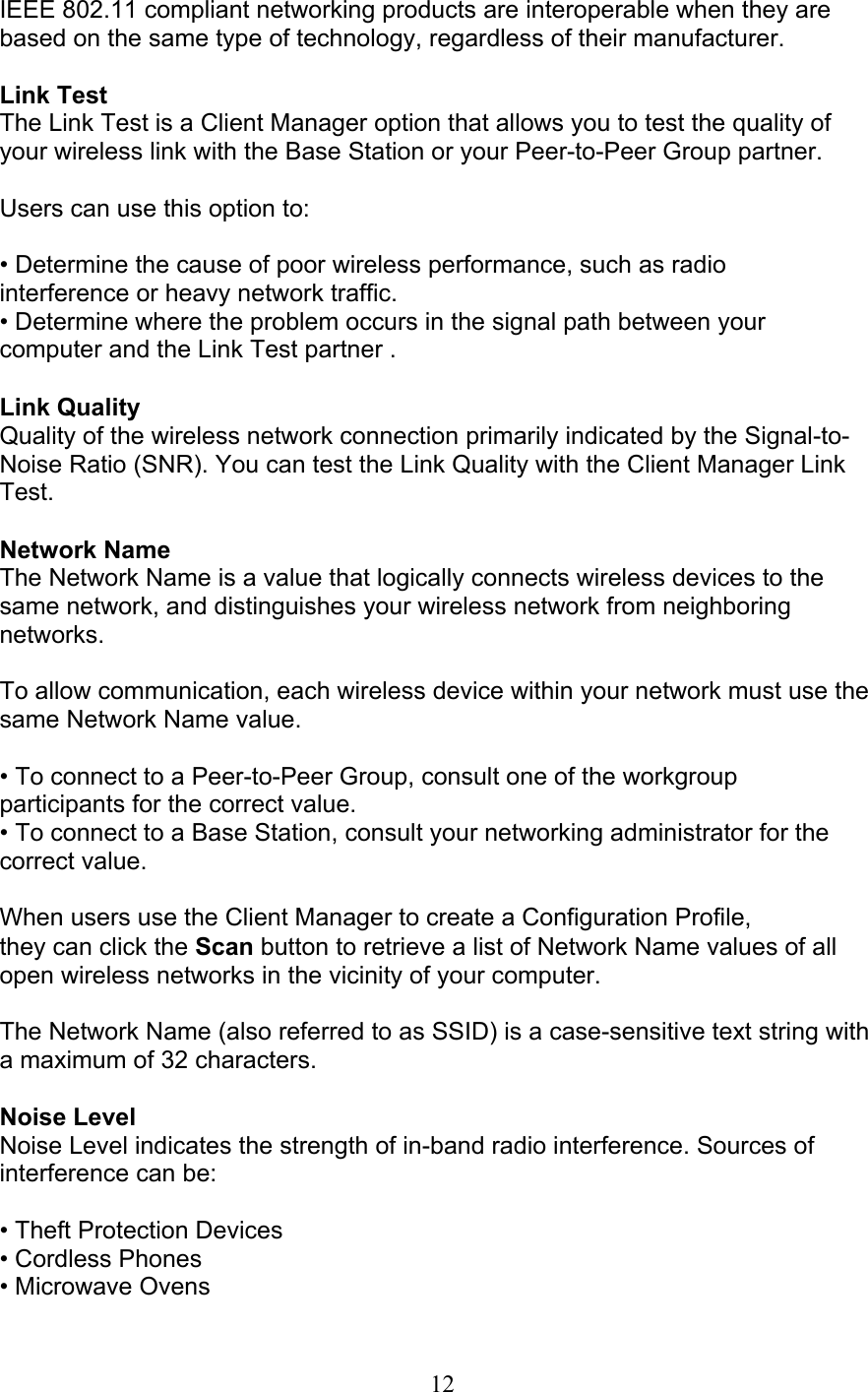 12 IEEE 802.11 compliant networking products are interoperable when they arebased on the same type of technology, regardless of their manufacturer.  Link Test The Link Test is a Client Manager option that allows you to test the quality ofyour wireless link with the Base Station or your Peer-to-Peer Group partner.  Users can use this option to:  • Determine the cause of poor wireless performance, such as radio interference or heavy network traffic. • Determine where the problem occurs in the signal path between your computer and the Link Test partner .  Link Quality Quality of the wireless network connection primarily indicated by the Signal-to-Noise Ratio (SNR). You can test the Link Quality with the Client Manager LinkTest.  Network Name The Network Name is a value that logically connects wireless devices to thesame network, and distinguishes your wireless network from neighboringnetworks.  To allow communication, each wireless device within your network must use the same Network Name value.  • To connect to a Peer-to-Peer Group, consult one of the workgroup participants for the correct value. • To connect to a Base Station, consult your networking administrator for the correct value.  When users use the Client Manager to create a Configuration Profile, they can click the Scan button to retrieve a list of Network Name values of allopen wireless networks in the vicinity of your computer.  The Network Name (also referred to as SSID) is a case-sensitive text string witha maximum of 32 characters.  Noise Level Noise Level indicates the strength of in-band radio interference. Sources of interference can be:  • Theft Protection Devices • Cordless Phones • Microwave Ovens