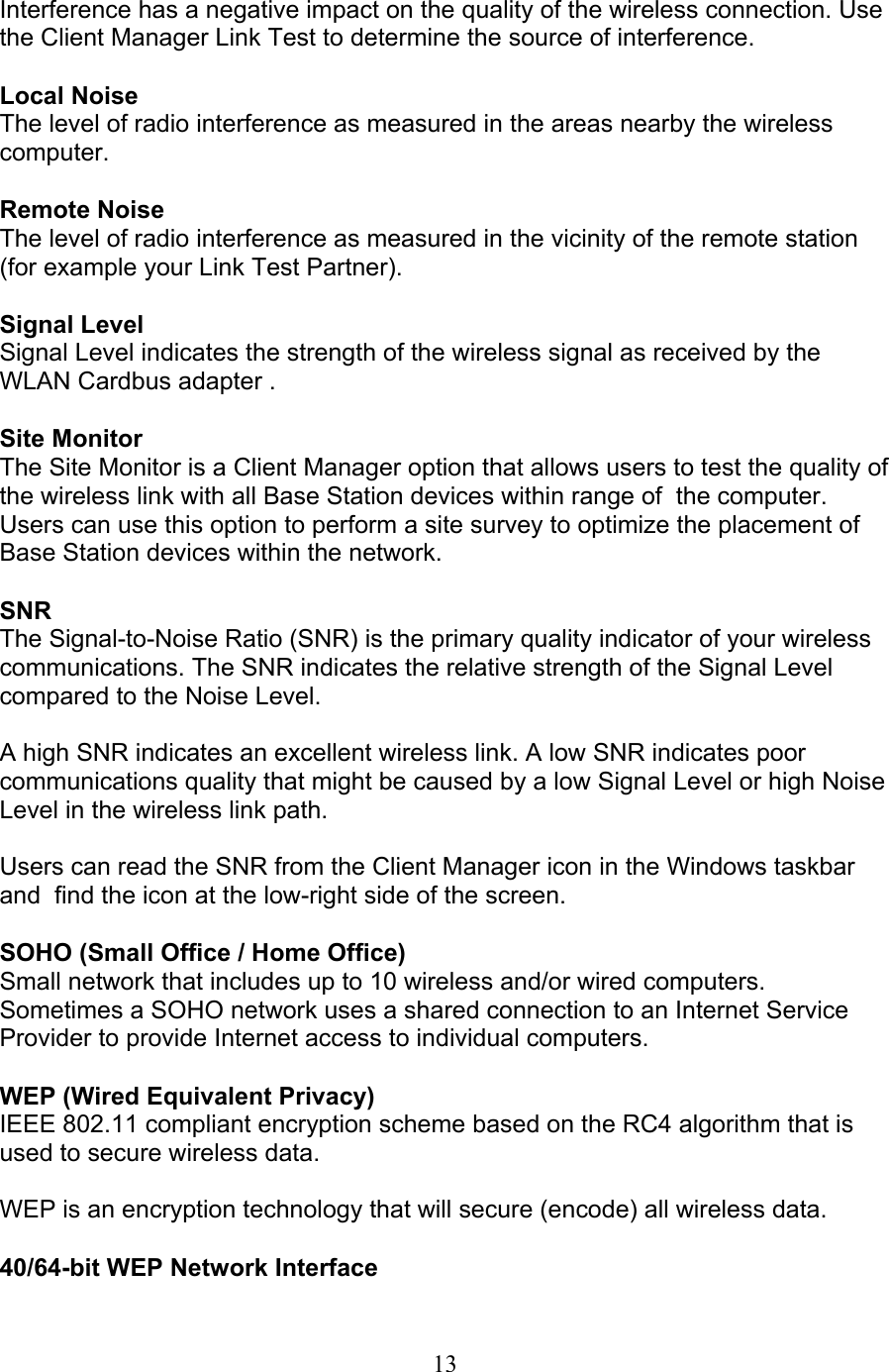 13  Interference has a negative impact on the quality of the wireless connection. Usethe Client Manager Link Test to determine the source of interference.  Local Noise The level of radio interference as measured in the areas nearby the wireless computer.  Remote Noise The level of radio interference as measured in the vicinity of the remote station(for example your Link Test Partner).  Signal Level Signal Level indicates the strength of the wireless signal as received by the WLAN Cardbus adapter .  Site Monitor The Site Monitor is a Client Manager option that allows users to test the quality ofthe wireless link with all Base Station devices within range of  the computer.Users can use this option to perform a site survey to optimize the placement ofBase Station devices within the network.  SNR The Signal-to-Noise Ratio (SNR) is the primary quality indicator of your wireless communications. The SNR indicates the relative strength of the Signal Level compared to the Noise Level.  A high SNR indicates an excellent wireless link. A low SNR indicates poor communications quality that might be caused by a low Signal Level or high NoiseLevel in the wireless link path.  Users can read the SNR from the Client Manager icon in the Windows taskbarand  find the icon at the low-right side of the screen.  SOHO (Small Office / Home Office) Small network that includes up to 10 wireless and/or wired computers. Sometimes a SOHO network uses a shared connection to an Internet Service Provider to provide Internet access to individual computers.  WEP (Wired Equivalent Privacy) IEEE 802.11 compliant encryption scheme based on the RC4 algorithm that isused to secure wireless data.  WEP is an encryption technology that will secure (encode) all wireless data.  40/64-bit WEP Network Interface