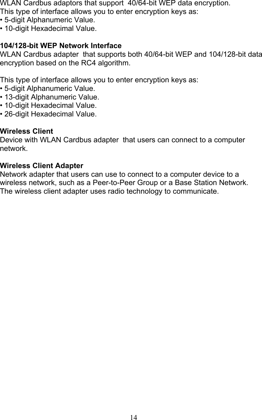 14 WLAN Cardbus adaptors that support  40/64-bit WEP data encryption. This type of interface allows you to enter encryption keys as: • 5-digit Alphanumeric Value. • 10-digit Hexadecimal Value.  104/128-bit WEP Network Interface WLAN Cardbus adapter  that supports both 40/64-bit WEP and 104/128-bit dataencryption based on the RC4 algorithm.  This type of interface allows you to enter encryption keys as: • 5-digit Alphanumeric Value. • 13-digit Alphanumeric Value. • 10-digit Hexadecimal Value. • 26-digit Hexadecimal Value.  Wireless Client Device with WLAN Cardbus adapter  that users can connect to a computernetwork.  Wireless Client Adapter Network adapter that users can use to connect to a computer device to awireless network, such as a Peer-to-Peer Group or a Base Station Network. The wireless client adapter uses radio technology to communicate. 