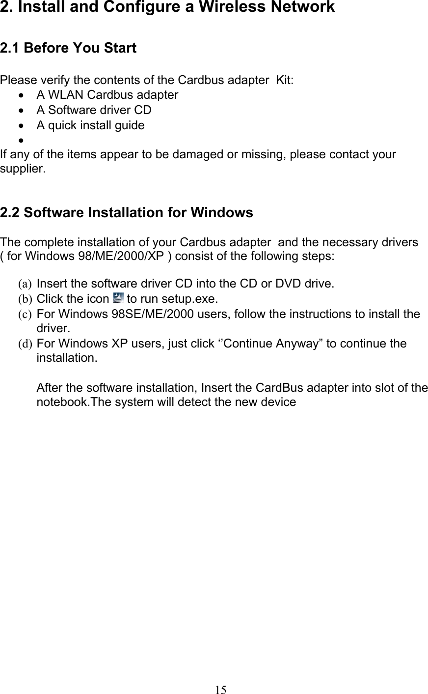 15 2. Install and Configure a Wireless Network  2.1 Before You Start  Please verify the contents of the Cardbus adapter  Kit:•  A WLAN Cardbus adapter•  A Software driver CD•  A quick install guide•  If any of the items appear to be damaged or missing, please contact yoursupplier.   2.2 Software Installation for Windows  The complete installation of your Cardbus adapter  and the necessary drivers( for Windows 98/ME/2000/XP ) consist of the following steps: (a) Insert the software driver CD into the CD or DVD drive.(b) Click the icon   to run setup.exe.(c) For Windows 98SE/ME/2000 users, follow the instructions to install thedriver.(d) For Windows XP users, just click ‘’Continue Anyway” to continue theinstallation. After the software installation, Insert the CardBus adapter into slot of thenotebook.The system will detect the new device 