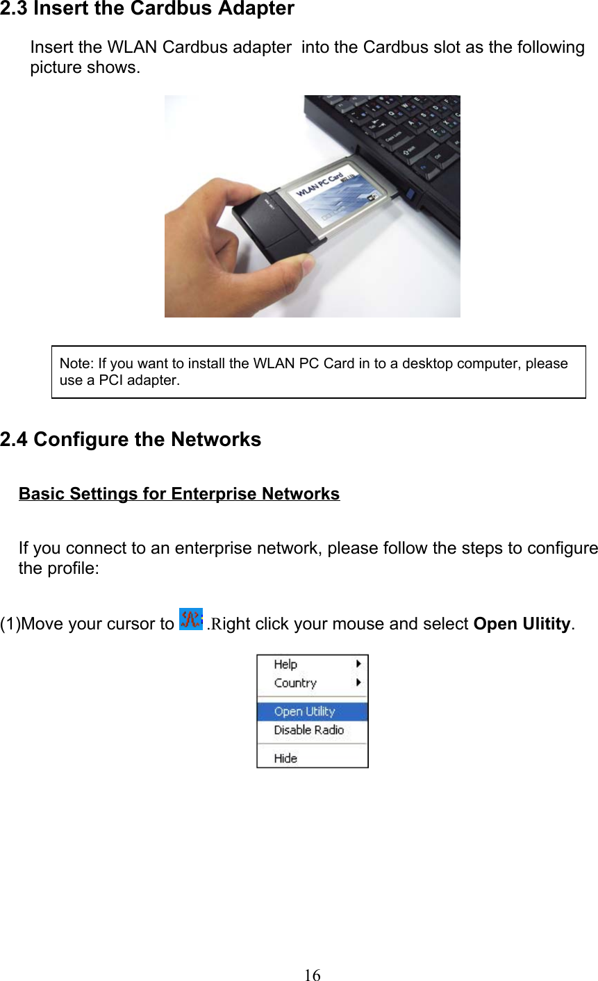 16 2.3 Insert the Cardbus Adapter  Insert the WLAN Cardbus adapter  into the Cardbus slot as the followingpicture shows.        2.4 Configure the Networks  Basic Settings for Enterprise Networks  If you connect to an enterprise network, please follow the steps to configurethe profile: (1)Move your cursor to   .Right click your mouse and select Open Ulitity. Note: If you want to install the WLAN PC Card in to a desktop computer, pleaseuse a PCI adapter.