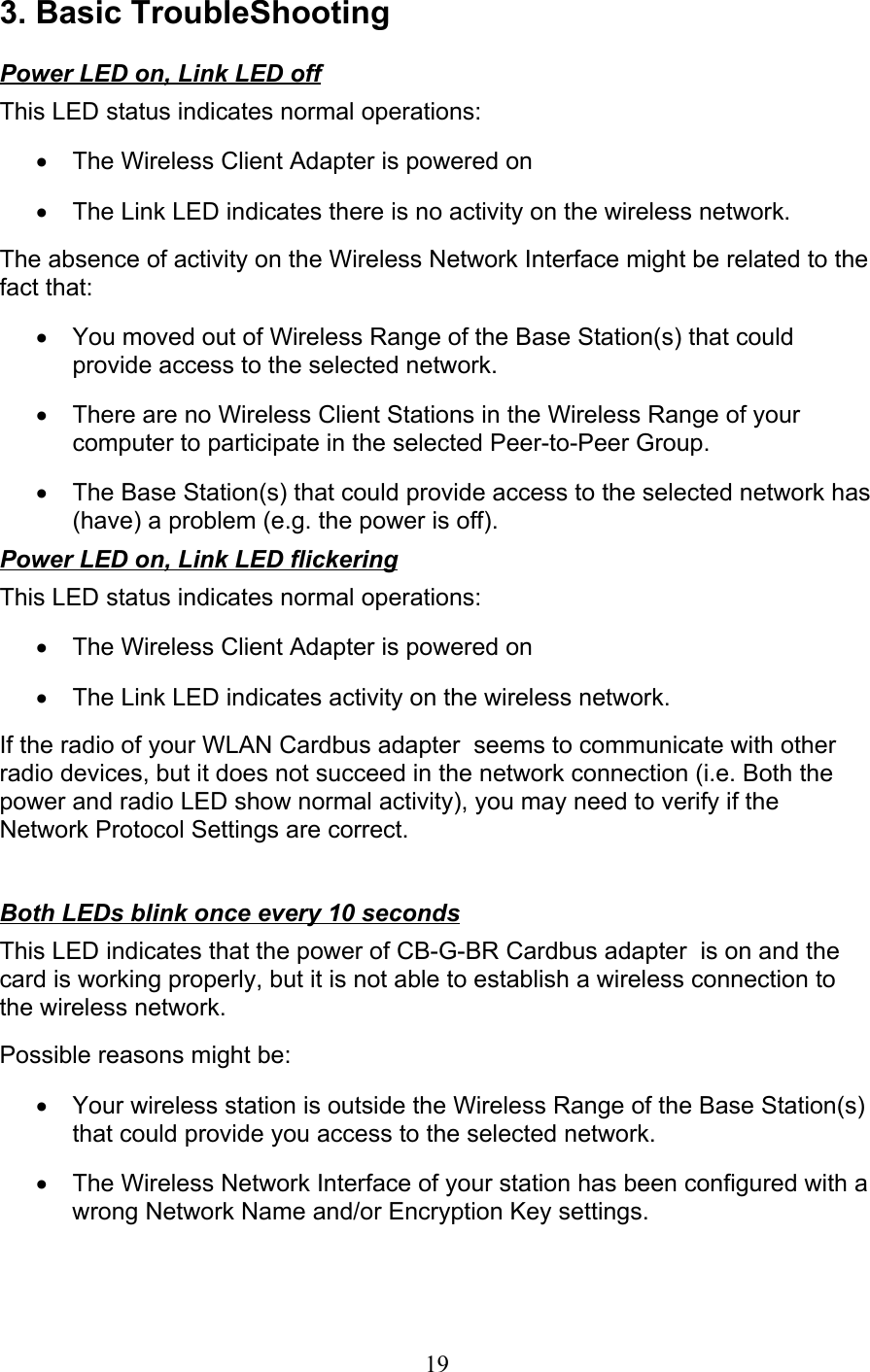 193. Basic TroubleShootingPower LED on, Link LED offThis LED status indicates normal operations:•  The Wireless Client Adapter is powered on•  The Link LED indicates there is no activity on the wireless network. The absence of activity on the Wireless Network Interface might be related to thefact that:•  You moved out of Wireless Range of the Base Station(s) that couldprovide access to the selected network.•  There are no Wireless Client Stations in the Wireless Range of yourcomputer to participate in the selected Peer-to-Peer Group.•  The Base Station(s) that could provide access to the selected network has(have) a problem (e.g. the power is off). Power LED on, Link LED flickering This LED status indicates normal operations:•  The Wireless Client Adapter is powered on•  The Link LED indicates activity on the wireless network. If the radio of your WLAN Cardbus adapter  seems to communicate with otherradio devices, but it does not succeed in the network connection (i.e. Both thepower and radio LED show normal activity), you may need to verify if theNetwork Protocol Settings are correct.  Both LEDs blink once every 10 seconds This LED indicates that the power of CB-G-BR Cardbus adapter  is on and thecard is working properly, but it is not able to establish a wireless connection tothe wireless network. Possible reasons might be:•  Your wireless station is outside the Wireless Range of the Base Station(s)that could provide you access to the selected network.•  The Wireless Network Interface of your station has been configured with awrong Network Name and/or Encryption Key settings.