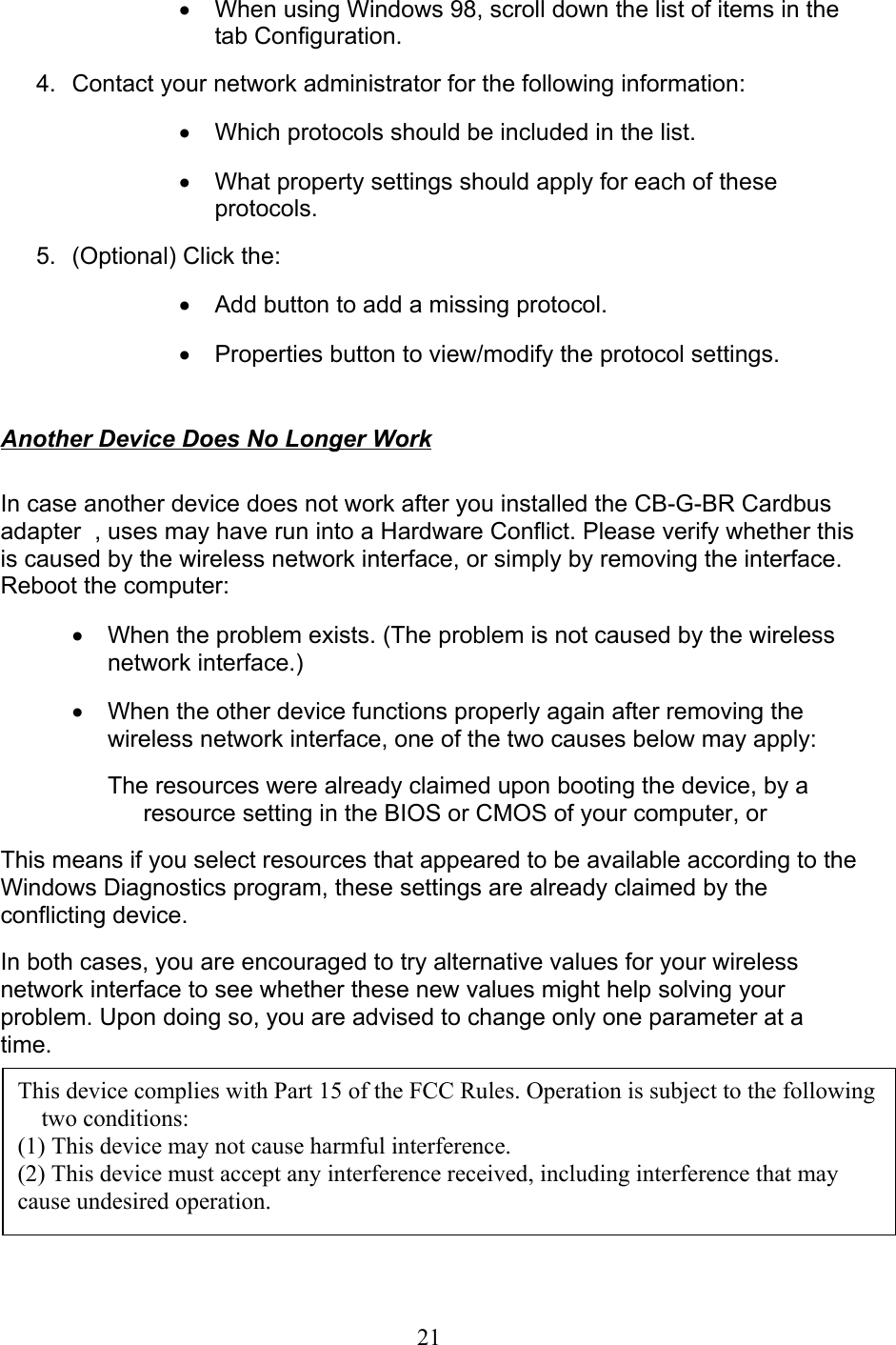 21•  When using Windows 98, scroll down the list of items in thetab Configuration. 4. Contact your network administrator for the following information:•  Which protocols should be included in the list.•  What property settings should apply for each of theseprotocols. 5. (Optional) Click the:•  Add button to add a missing protocol.•  Properties button to view/modify the protocol settings.  Another Device Does No Longer Work  In case another device does not work after you installed the CB-G-BR Cardbusadapter  , uses may have run into a Hardware Conflict. Please verify whether thisis caused by the wireless network interface, or simply by removing the interface.Reboot the computer:•  When the problem exists. (The problem is not caused by the wirelessnetwork interface.)•  When the other device functions properly again after removing thewireless network interface, one of the two causes below may apply:The resources were already claimed upon booting the device, by aresource setting in the BIOS or CMOS of your computer, orThis means if you select resources that appeared to be available according to theWindows Diagnostics program, these settings are already claimed by theconflicting device.In both cases, you are encouraged to try alternative values for your wirelessnetwork interface to see whether these new values might help solving yourproblem. Upon doing so, you are advised to change only one parameter at atime.  This device complies with Part 15 of the FCC Rules. Operation is subject to the followingtwo conditions:(1) This device may not cause harmful interference.(2) This device must accept any interference received, including interference that maycause undesired operation.