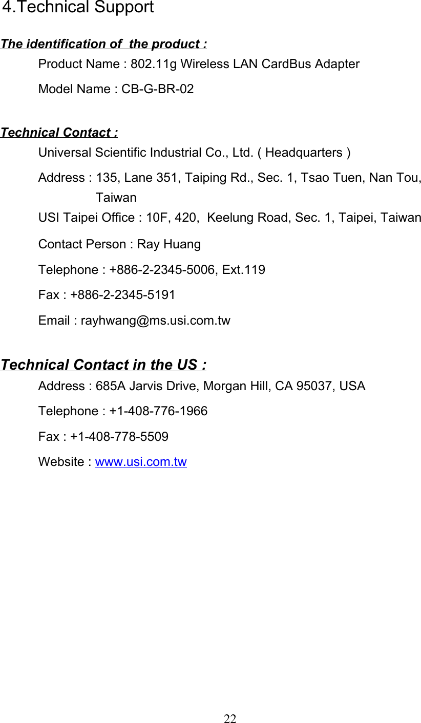 224.Technical SupportThe identification of  the product :Product Name : 802.11g Wireless LAN CardBus AdapterModel Name : CB-G-BR-02Technical Contact :Universal Scientific Industrial Co., Ltd. ( Headquarters )Address : 135, Lane 351, Taiping Rd., Sec. 1, Tsao Tuen, Nan Tou,                TaiwanUSI Taipei Office : 10F, 420,  Keelung Road, Sec. 1, Taipei, TaiwanContact Person : Ray HuangTelephone : +886-2-2345-5006, Ext.119Fax : +886-2-2345-5191Email : rayhwang@ms.usi.com.twTechnical Contact in the US :Address : 685A Jarvis Drive, Morgan Hill, CA 95037, USATelephone : +1-408-776-1966Fax : +1-408-778-5509Website : www.usi.com.tw