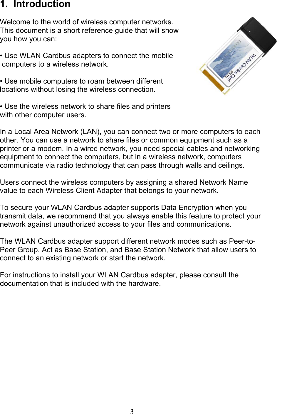 31.  IntroductionWelcome to the world of wireless computer networks.This document is a short reference guide that will showyou how you can:• Use WLAN Cardbus adapters to connect the mobile computers to a wireless network.• Use mobile computers to roam between differentlocations without losing the wireless connection.• Use the wireless network to share files and printerswith other computer users.In a Local Area Network (LAN), you can connect two or more computers to eachother. You can use a network to share files or common equipment such as aprinter or a modem. In a wired network, you need special cables and networkingequipment to connect the computers, but in a wireless network, computerscommunicate via radio technology that can pass through walls and ceilings.Users connect the wireless computers by assigning a shared Network Namevalue to each Wireless Client Adapter that belongs to your network.To secure your WLAN Cardbus adapter supports Data Encryption when youtransmit data, we recommend that you always enable this feature to protect yournetwork against unauthorized access to your files and communications.The WLAN Cardbus adapter support different network modes such as Peer-to-Peer Group, Act as Base Station, and Base Station Network that allow users toconnect to an existing network or start the network.For instructions to install your WLAN Cardbus adapter, please consult thedocumentation that is included with the hardware.