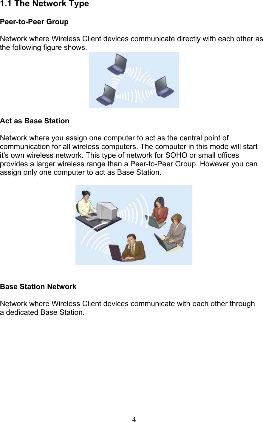 41.1 The Network TypePeer-to-Peer GroupNetwork where Wireless Client devices communicate directly with each other asthe following figure shows.Act as Base StationNetwork where you assign one computer to act as the central point ofcommunication for all wireless computers. The computer in this mode will startit&apos;s own wireless network. This type of network for SOHO or small officesprovides a larger wireless range than a Peer-to-Peer Group. However you canassign only one computer to act as Base Station.Base Station NetworkNetwork where Wireless Client devices communicate with each other througha dedicated Base Station.