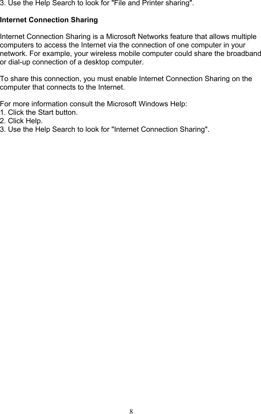 8 3. Use the Help Search to look for &quot;File and Printer sharing&quot;.  Internet Connection Sharing  Internet Connection Sharing is a Microsoft Networks feature that allows multiple computers to access the Internet via the connection of one computer in your network. For example, your wireless mobile computer could share the broadbandor dial-up connection of a desktop computer.  To share this connection, you must enable Internet Connection Sharing on the computer that connects to the Internet.  For more information consult the Microsoft Windows Help: 1. Click the Start button. 2. Click Help. 3. Use the Help Search to look for &quot;Internet Connection Sharing&quot;. 