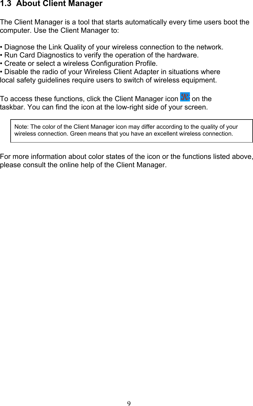 9 1.3  About Client Manager  The Client Manager is a tool that starts automatically every time users boot thecomputer. Use the Client Manager to:  • Diagnose the Link Quality of your wireless connection to the network. • Run Card Diagnostics to verify the operation of the hardware. • Create or select a wireless Configuration Profile. • Disable the radio of your Wireless Client Adapter in situations where local safety guidelines require users to switch of wireless equipment.  To access these functions, click the Client Manager icon   on the taskbar. You can find the icon at the low-right side of your screen.      For more information about color states of the icon or the functions listed above, please consult the online help of the Client Manager.  Note: The color of the Client Manager icon may differ according to the quality of yourwireless connection. Green means that you have an excellent wireless connection.