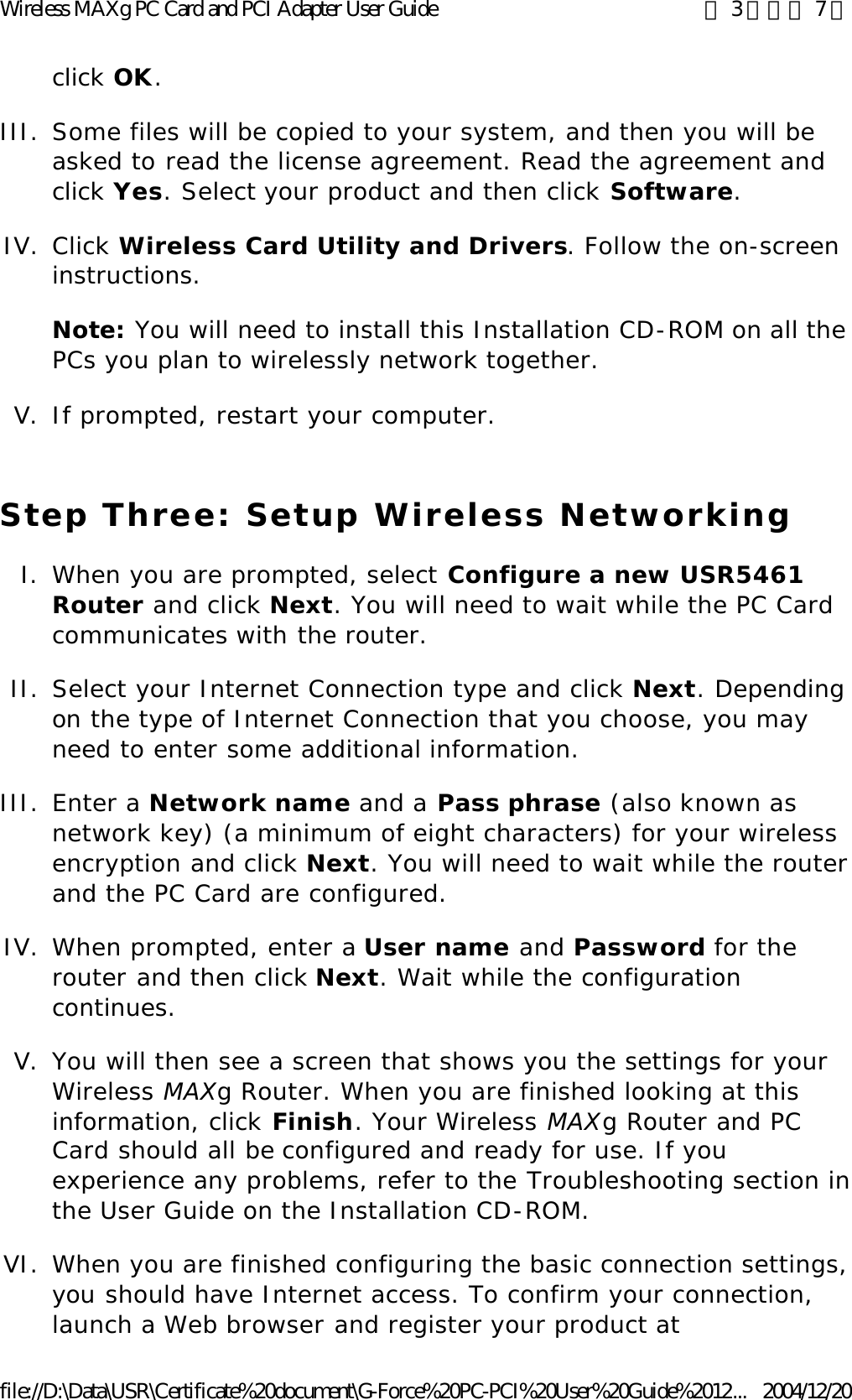 click OK. III. Some files will be copied to your system, and then you will be asked to read the license agreement. Read the agreement and click Yes. Select your product and then click Software.  IV. Click Wireless Card Utility and Drivers. Follow the on-screen instructions. Note: You will need to install this Installation CD-ROM on all the PCs you plan to wirelessly network together. V. If prompted, restart your computer.  Step Three: Setup Wireless Networking I. When you are prompted, select Configure a new USR5461 Router and click Next. You will need to wait while the PC Card communicates with the router.  II. Select your Internet Connection type and click Next. Depending on the type of Internet Connection that you choose, you may need to enter some additional information.  III. Enter a Network name and a Pass phrase (also known as network key) (a minimum of eight characters) for your wireless encryption and click Next. You will need to wait while the router and the PC Card are configured.  IV. When prompted, enter a User name and Password for the router and then click Next. Wait while the configuration continues.  V. You will then see a screen that shows you the settings for your Wireless MAXg Router. When you are finished looking at this information, click Finish. Your Wireless MAXg Router and PC Card should all be configured and ready for use. If you experience any problems, refer to the Troubleshooting section in the User Guide on the Installation CD-ROM.  VI.When you are finished configuring the basic connection settings, you should have Internet access. To confirm your connection, launch a Web browser and register your product at 第 3 頁，共 7 頁Wireless MAXg PC Card and PCI Adapter User Guide2004/12/20file://D:\Data\USR\Certificate%20document\G-Force%20PC-PCI%20User%20Guide%2012...