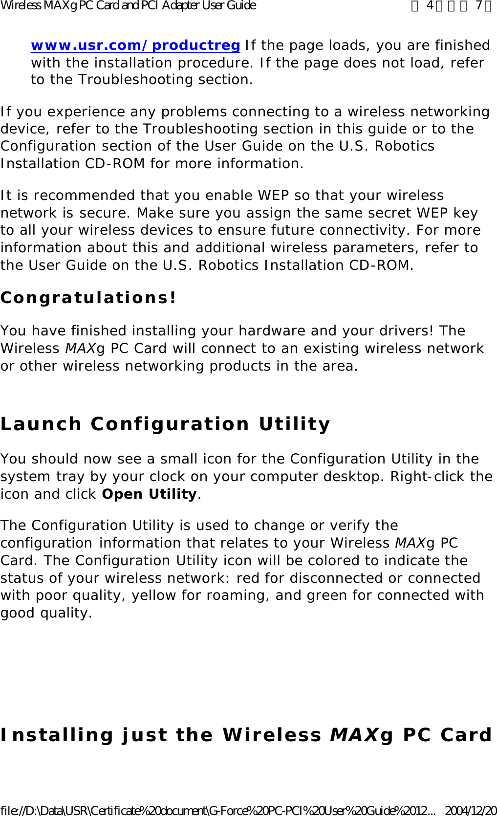 www.usr.com/productreg If the page loads, you are finished with the installation procedure. If the page does not load, refer to the Troubleshooting section.  If you experience any problems connecting to a wireless networking device, refer to the Troubleshooting section in this guide or to the Configuration section of the User Guide on the U.S. Robotics Installation CD-ROM for more information. It is recommended that you enable WEP so that your wireless network is secure. Make sure you assign the same secret WEP key to all your wireless devices to ensure future connectivity. For more information about this and additional wireless parameters, refer to the User Guide on the U.S. Robotics Installation CD-ROM.  Congratulations! You have finished installing your hardware and your drivers! The Wireless MAXg PC Card will connect to an existing wireless network or other wireless networking products in the area. Launch Configuration Utility You should now see a small icon for the Configuration Utility in the system tray by your clock on your computer desktop. Right-click the icon and click Open Utility. The Configuration Utility is used to change or verify the configuration information that relates to your Wireless MAXg PC Card. The Configuration Utility icon will be colored to indicate the status of your wireless network: red for disconnected or connected with poor quality, yellow for roaming, and green for connected with good quality.      Installing just the Wireless MAXg PC Card 第 4 頁，共 7 頁Wireless MAXg PC Card and PCI Adapter User Guide2004/12/20file://D:\Data\USR\Certificate%20document\G-Force%20PC-PCI%20User%20Guide%2012...