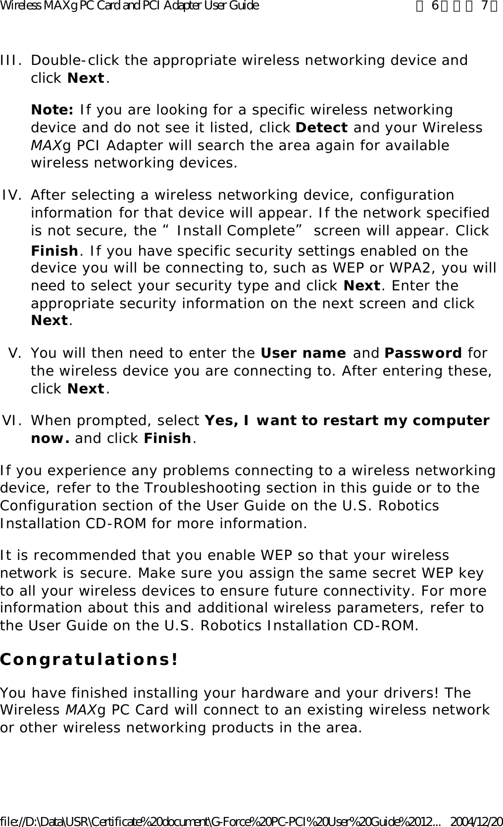 III. Double-click the appropriate wireless networking device and click Next. Note: If you are looking for a specific wireless networking device and do not see it listed, click Detect and your Wireless MAXg PCI Adapter will search the area again for available wireless networking devices. IV. After selecting a wireless networking device, configuration information for that device will appear. If the network specified is not secure, the “Install Complete” screen will appear. Click Finish. If you have specific security settings enabled on the device you will be connecting to, such as WEP or WPA2, you will need to select your security type and click Next. Enter the appropriate security information on the next screen and click Next.  V. You will then need to enter the User name and Password for the wireless device you are connecting to. After entering these, click Next.  VI. When prompted, select Yes, I want to restart my computer now. and click Finish.  If you experience any problems connecting to a wireless networking device, refer to the Troubleshooting section in this guide or to the Configuration section of the User Guide on the U.S. Robotics Installation CD-ROM for more information. It is recommended that you enable WEP so that your wireless network is secure. Make sure you assign the same secret WEP key to all your wireless devices to ensure future connectivity. For more information about this and additional wireless parameters, refer to the User Guide on the U.S. Robotics Installation CD-ROM.  Congratulations! You have finished installing your hardware and your drivers! The Wireless MAXg PC Card will connect to an existing wireless network or other wireless networking products in the area. 第 6 頁，共 7 頁Wireless MAXg PC Card and PCI Adapter User Guide2004/12/20file://D:\Data\USR\Certificate%20document\G-Force%20PC-PCI%20User%20Guide%2012...