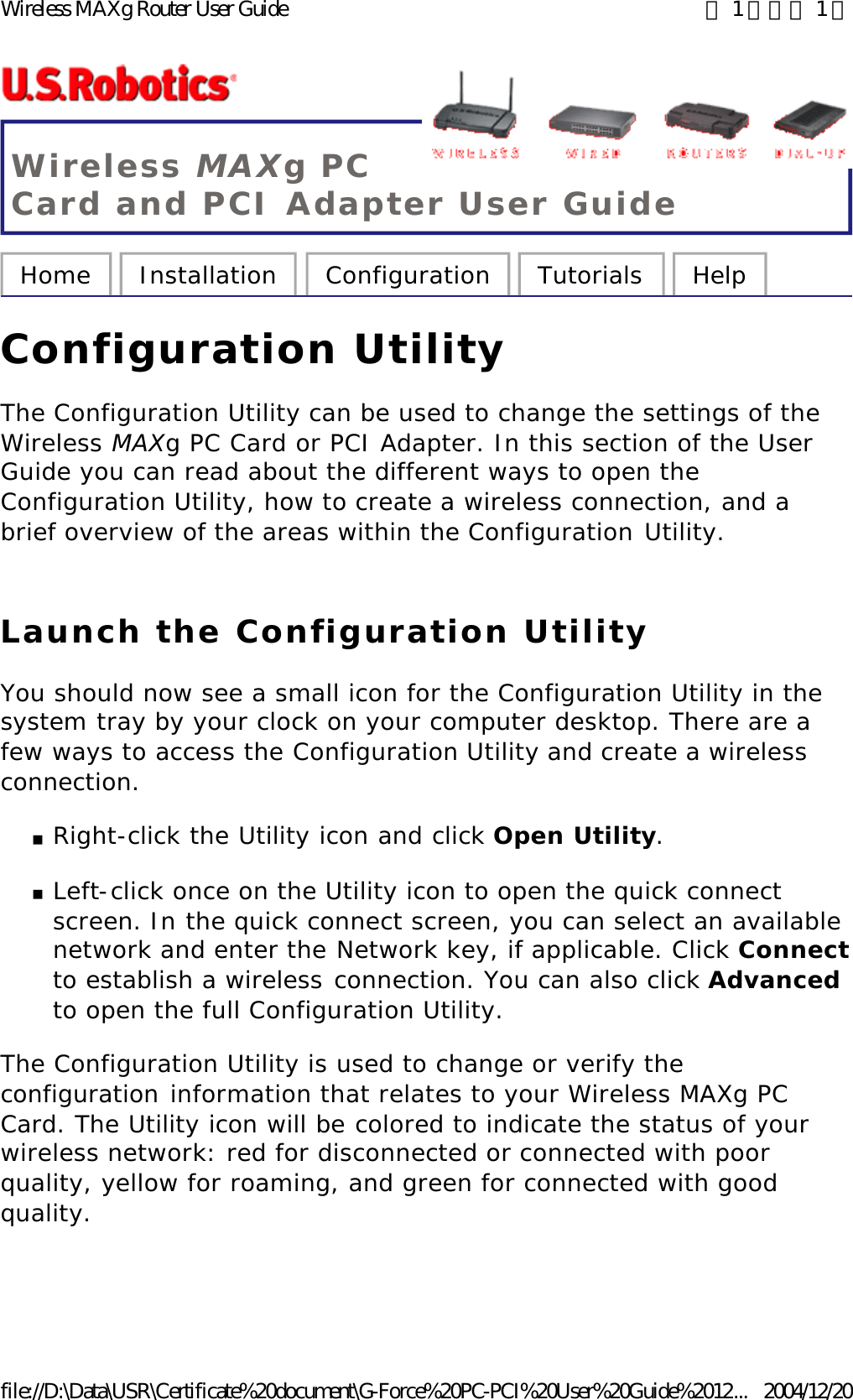 Wireless MAXg PC Card and PCI Adapter User Guide Home  Installation  Configuration  Tutorials  Help   Configuration Utility The Configuration Utility can be used to change the settings of the Wireless MAXg PC Card or PCI Adapter. In this section of the User Guide you can read about the different ways to open the Configuration Utility, how to create a wireless connection, and a brief overview of the areas within the Configuration Utility.  Launch the Configuration Utility You should now see a small icon for the Configuration Utility in the system tray by your clock on your computer desktop. There are a few ways to access the Configuration Utility and create a wireless connection.  nRight-click the Utility icon and click Open Utility.  nLeft-click once on the Utility icon to open the quick connect screen. In the quick connect screen, you can select an available network and enter the Network key, if applicable. Click Connect to establish a wireless connection. You can also click Advanced to open the full Configuration Utility.  The Configuration Utility is used to change or verify the configuration information that relates to your Wireless MAXg PC Card. The Utility icon will be colored to indicate the status of your wireless network: red for disconnected or connected with poor quality, yellow for roaming, and green for connected with good quality. 第 1 頁，共 1 頁Wireless MAXg Router User Guide2004/12/20file://D:\Data\USR\Certificate%20document\G-Force%20PC-PCI%20User%20Guide%2012...