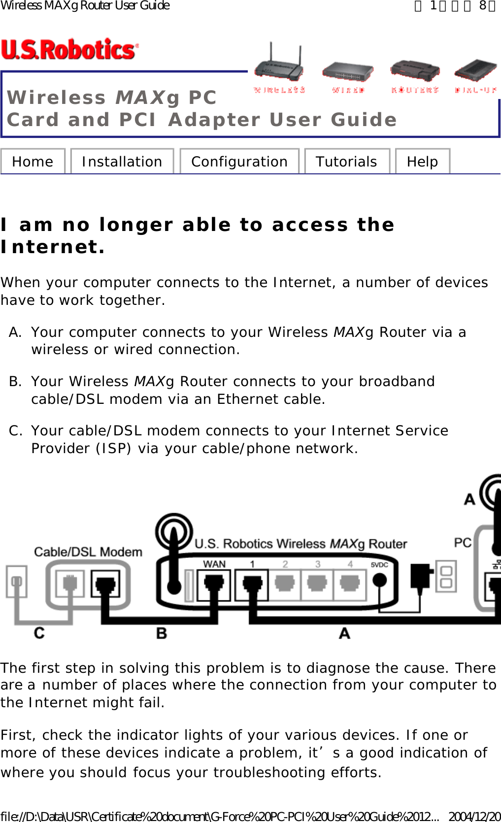 Wireless MAXg PC Card and PCI Adapter User Guide Home  Installation  Configuration  Tutorials  Help   I am no longer able to access the Internet. When your computer connects to the Internet, a number of devices have to work together. A. Your computer connects to your Wireless MAXg Router via a wireless or wired connection.  B. Your Wireless MAXg Router connects to your broadband cable/DSL modem via an Ethernet cable.  C. Your cable/DSL modem connects to your Internet Service Provider (ISP) via your cable/phone network.  The first step in solving this problem is to diagnose the cause. There are a number of places where the connection from your computer to the Internet might fail. First, check the indicator lights of your various devices. If one or more of these devices indicate a problem, it’s a good indication of where you should focus your troubleshooting efforts. 第 1 頁，共 8 頁Wireless MAXg Router User Guide2004/12/20file://D:\Data\USR\Certificate%20document\G-Force%20PC-PCI%20User%20Guide%2012...