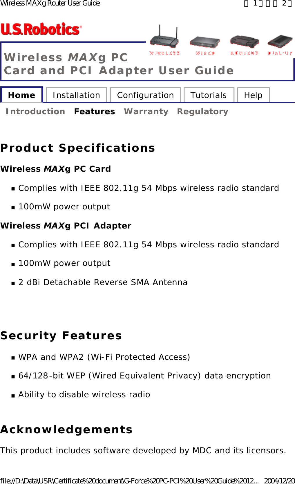 Wireless MAXg PC Card and PCI Adapter User Guide Home  Installation  Configuration  Tutorials  Help   Introduction  Features  Warranty  Regulatory   Product Specifications Wireless MAXg PC Card nComplies with IEEE 802.11g 54 Mbps wireless radio standard  n100mW power output  Wireless MAXg PCI Adapter nComplies with IEEE 802.11g 54 Mbps wireless radio standard  n100mW power output  n2 dBi Detachable Reverse SMA Antenna    Security Features nWPA and WPA2 (Wi-Fi Protected Access)  n64/128-bit WEP (Wired Equivalent Privacy) data encryption  nAbility to disable wireless radio  Acknowledgements This product includes software developed by MDC and its licensors. 第 1 頁，共 2 頁Wireless MAXg Router User Guide2004/12/20file://D:\Data\USR\Certificate%20document\G-Force%20PC-PCI%20User%20Guide%2012...