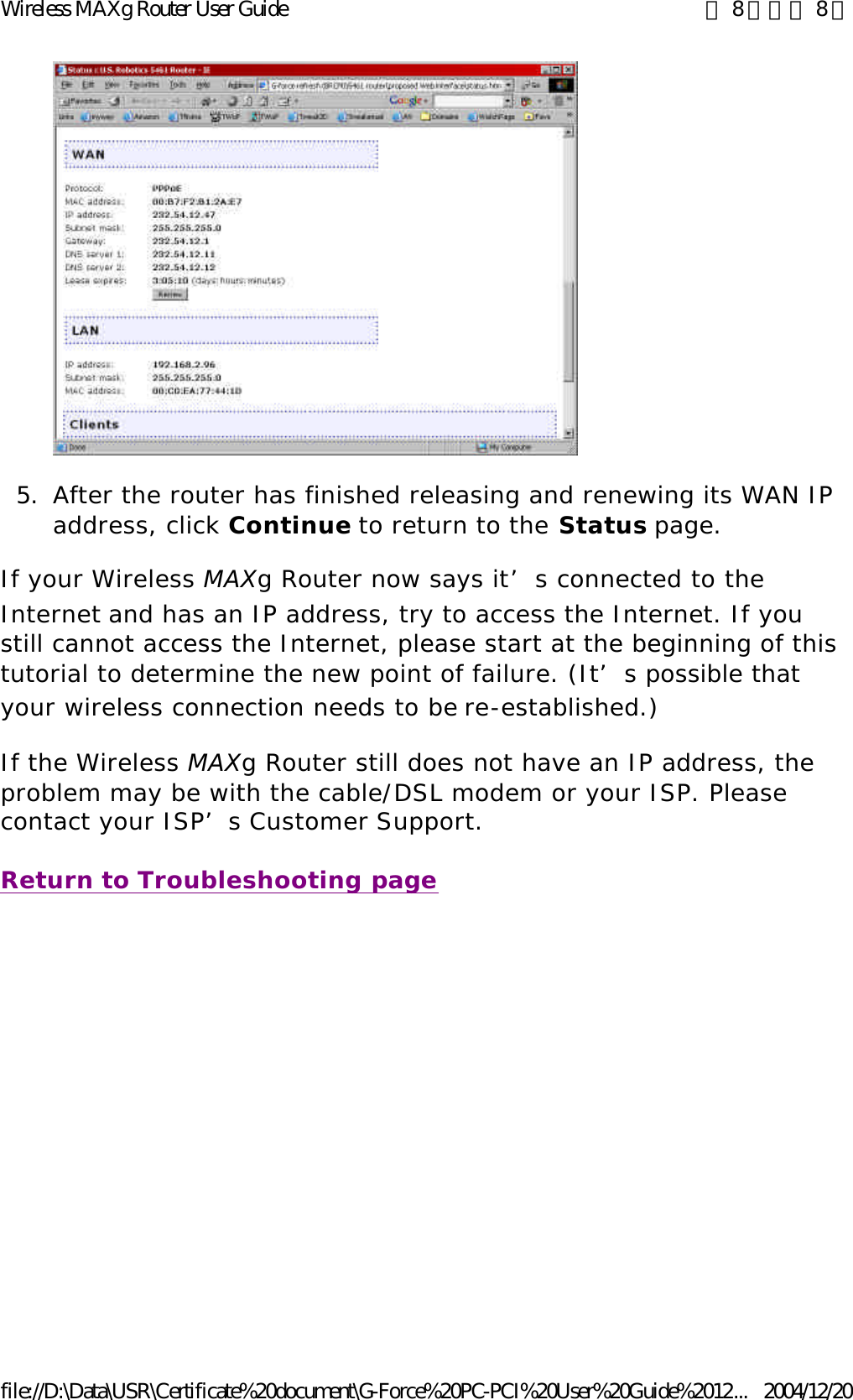  5. After the router has finished releasing and renewing its WAN IP address, click Continue to return to the Status page.  If your Wireless MAXg Router now says it’s connected to the Internet and has an IP address, try to access the Internet. If you still cannot access the Internet, please start at the beginning of this tutorial to determine the new point of failure. (It’s possible that your wireless connection needs to be re-established.) If the Wireless MAXg Router still does not have an IP address, the problem may be with the cable/DSL modem or your ISP. Please contact your ISP’s Customer Support. Return to Troubleshooting page 第 8 頁，共 8 頁Wireless MAXg Router User Guide2004/12/20file://D:\Data\USR\Certificate%20document\G-Force%20PC-PCI%20User%20Guide%2012...