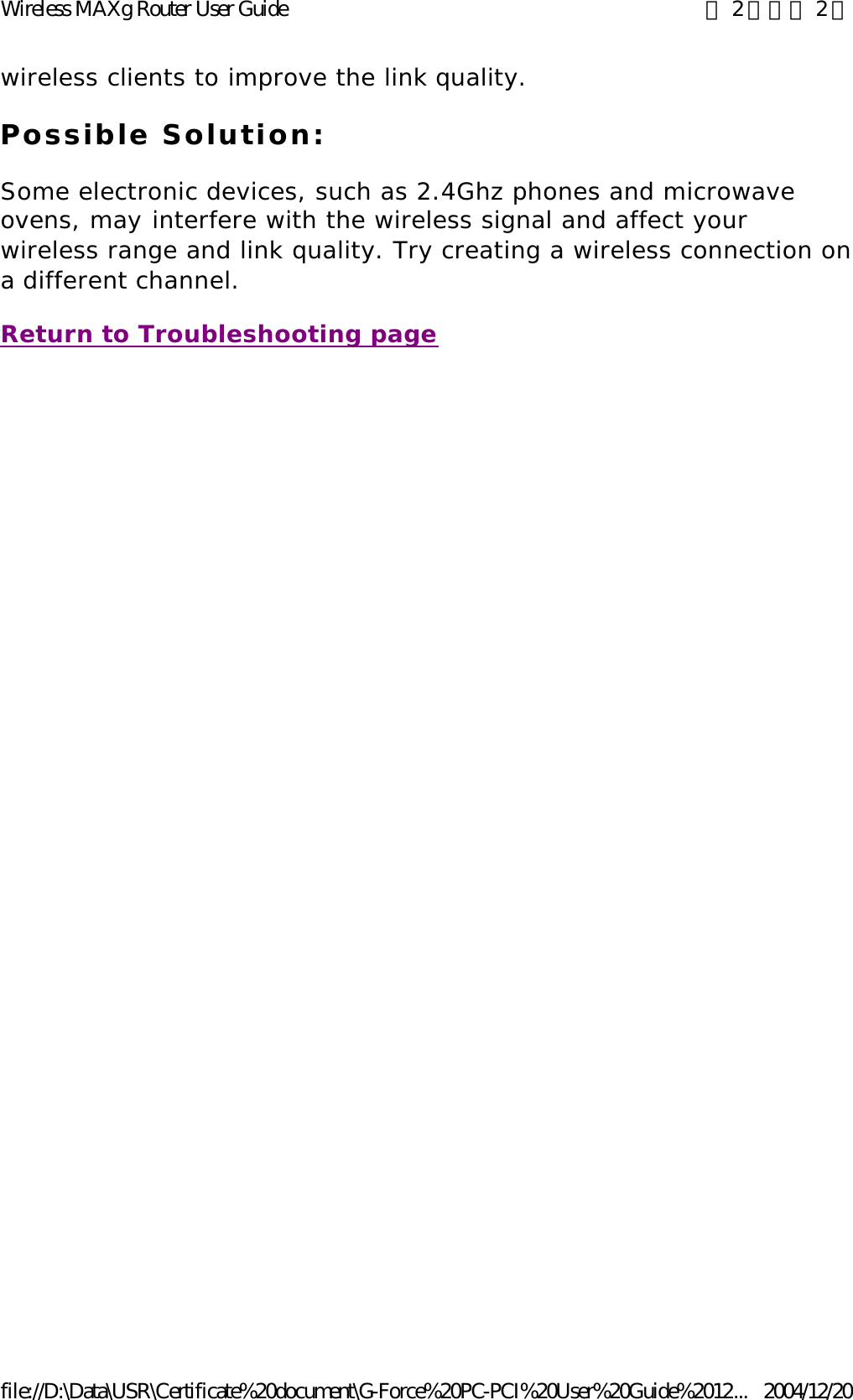 wireless clients to improve the link quality. Possible Solution: Some electronic devices, such as 2.4Ghz phones and microwave ovens, may interfere with the wireless signal and affect your wireless range and link quality. Try creating a wireless connection on a different channel. Return to Troubleshooting page 第 2 頁，共 2 頁Wireless MAXg Router User Guide2004/12/20file://D:\Data\USR\Certificate%20document\G-Force%20PC-PCI%20User%20Guide%2012...