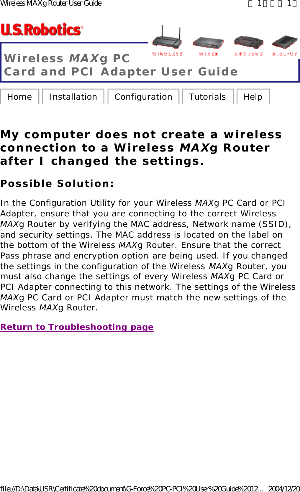 Wireless MAXg PC Card and PCI Adapter User Guide Home  Installation  Configuration  Tutorials  Help   My computer does not create a wireless connection to a Wireless MAXg Router after I changed the settings. Possible Solution: In the Configuration Utility for your Wireless MAXg PC Card or PCI Adapter, ensure that you are connecting to the correct Wireless MAXg Router by verifying the MAC address, Network name (SSID), and security settings. The MAC address is located on the label on the bottom of the Wireless MAXg Router. Ensure that the correct Pass phrase and encryption option are being used. If you changed the settings in the configuration of the Wireless MAXg Router, you must also change the settings of every Wireless MAXg PC Card or PCI Adapter connecting to this network. The settings of the Wireless MAXg PC Card or PCI Adapter must match the new settings of the Wireless MAXg Router.  Return to Troubleshooting page 第 1 頁，共 1 頁Wireless MAXg Router User Guide2004/12/20file://D:\Data\USR\Certificate%20document\G-Force%20PC-PCI%20User%20Guide%2012...