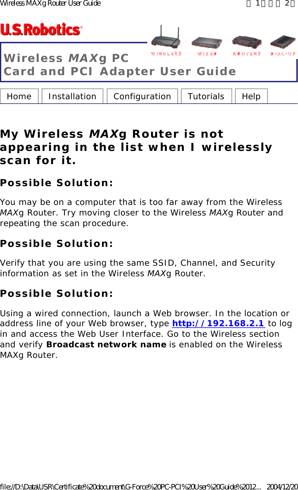 Wireless MAXg PC Card and PCI Adapter User Guide Home  Installation  Configuration  Tutorials  Help   My Wireless MAXg Router is not appearing in the list when I wirelessly scan for it. Possible Solution: You may be on a computer that is too far away from the Wireless MAXg Router. Try moving closer to the Wireless MAXg Router and repeating the scan procedure. Possible Solution: Verify that you are using the same SSID, Channel, and Security information as set in the Wireless MAXg Router. Possible Solution: Using a wired connection, launch a Web browser. In the location or address line of your Web browser, type http://192.168.2.1 to log in and access the Web User Interface. Go to the Wireless section and verify Broadcast network name is enabled on the Wireless MAXg Router.  第 1 頁，共 2 頁Wireless MAXg Router User Guide2004/12/20file://D:\Data\USR\Certificate%20document\G-Force%20PC-PCI%20User%20Guide%2012...