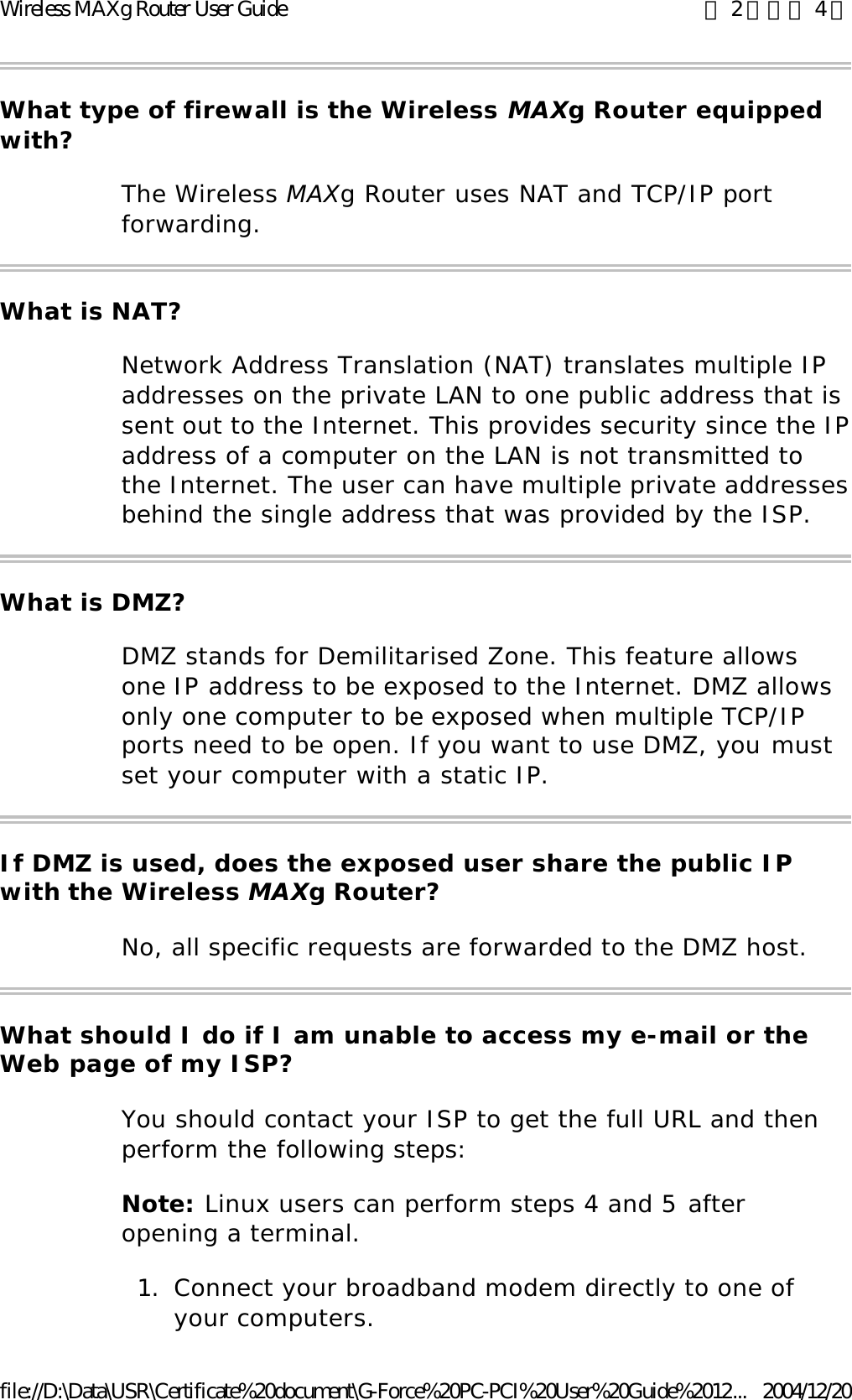 What type of firewall is the Wireless MAXg Router equipped with? The Wireless MAXg Router uses NAT and TCP/IP port forwarding. What is NAT? Network Address Translation (NAT) translates multiple IP addresses on the private LAN to one public address that is sent out to the Internet. This provides security since the IP address of a computer on the LAN is not transmitted to the Internet. The user can have multiple private addresses behind the single address that was provided by the ISP. What is DMZ? DMZ stands for Demilitarised Zone. This feature allows one IP address to be exposed to the Internet. DMZ allows only one computer to be exposed when multiple TCP/IP ports need to be open. If you want to use DMZ, you must set your computer with a static IP. If DMZ is used, does the exposed user share the public IP with the Wireless MAXg Router? No, all specific requests are forwarded to the DMZ host. What should I do if I am unable to access my e-mail or the Web page of my ISP? You should contact your ISP to get the full URL and then perform the following steps: Note: Linux users can perform steps 4 and 5 after opening a terminal. 1. Connect your broadband modem directly to one of your computers.  第 2 頁，共 4 頁Wireless MAXg Router User Guide2004/12/20file://D:\Data\USR\Certificate%20document\G-Force%20PC-PCI%20User%20Guide%2012...