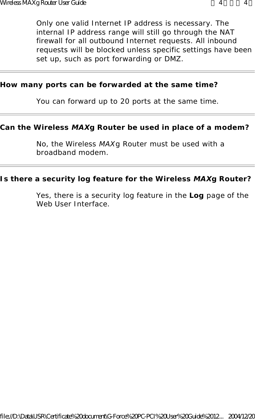 Only one valid Internet IP address is necessary. The internal IP address range will still go through the NAT firewall for all outbound Internet requests. All inbound requests will be blocked unless specific settings have been set up, such as port forwarding or DMZ. How many ports can be forwarded at the same time? You can forward up to 20 ports at the same time. Can the Wireless MAXg Router be used in place of a modem? No, the Wireless MAXg Router must be used with a broadband modem. Is there a security log feature for the Wireless MAXg Router? Yes, there is a security log feature in the Log page of the Web User Interface. 第 4 頁，共 4 頁Wireless MAXg Router User Guide2004/12/20file://D:\Data\USR\Certificate%20document\G-Force%20PC-PCI%20User%20Guide%2012...