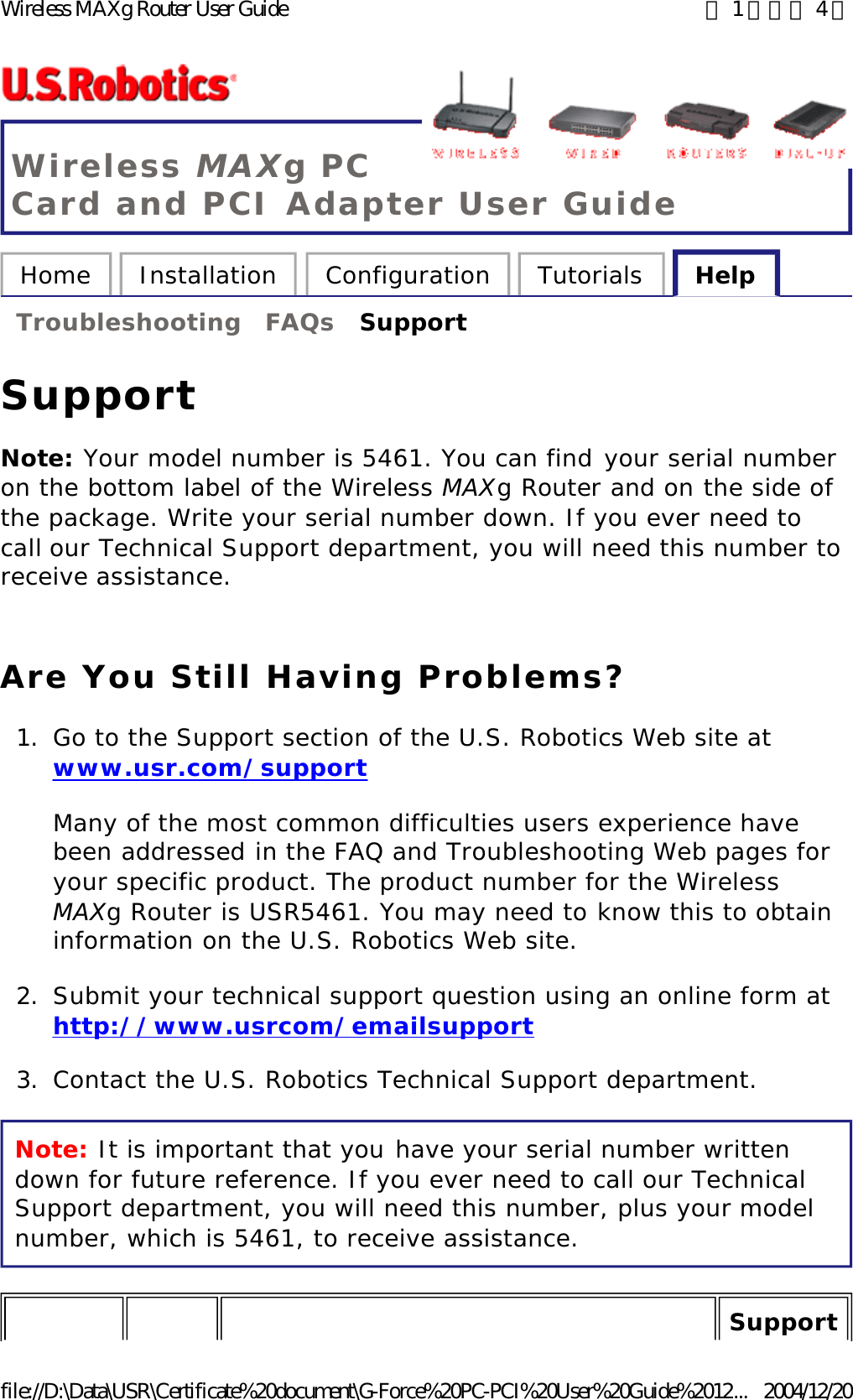 Wireless MAXg PC Card and PCI Adapter User Guide Home  Installation  Configuration  Tutorials  Help   Troubleshooting  FAQs  Support   Support Note: Your model number is 5461. You can find your serial number on the bottom label of the Wireless MAXg Router and on the side of the package. Write your serial number down. If you ever need to call our Technical Support department, you will need this number to receive assistance. Are You Still Having Problems? 1. Go to the Support section of the U.S. Robotics Web site at www.usr.com/support Many of the most common difficulties users experience have been addressed in the FAQ and Troubleshooting Web pages for your specific product. The product number for the Wireless MAXg Router is USR5461. You may need to know this to obtain information on the U.S. Robotics Web site. 2. Submit your technical support question using an online form at http://www.usrcom/emailsupport  3. Contact the U.S. Robotics Technical Support department.  Note: It is important that you have your serial number written down for future reference. If you ever need to call our Technical Support department, you will need this number, plus your model number, which is 5461, to receive assistance. Support 第 1 頁，共 4 頁Wireless MAXg Router User Guide2004/12/20file://D:\Data\USR\Certificate%20document\G-Force%20PC-PCI%20User%20Guide%2012...