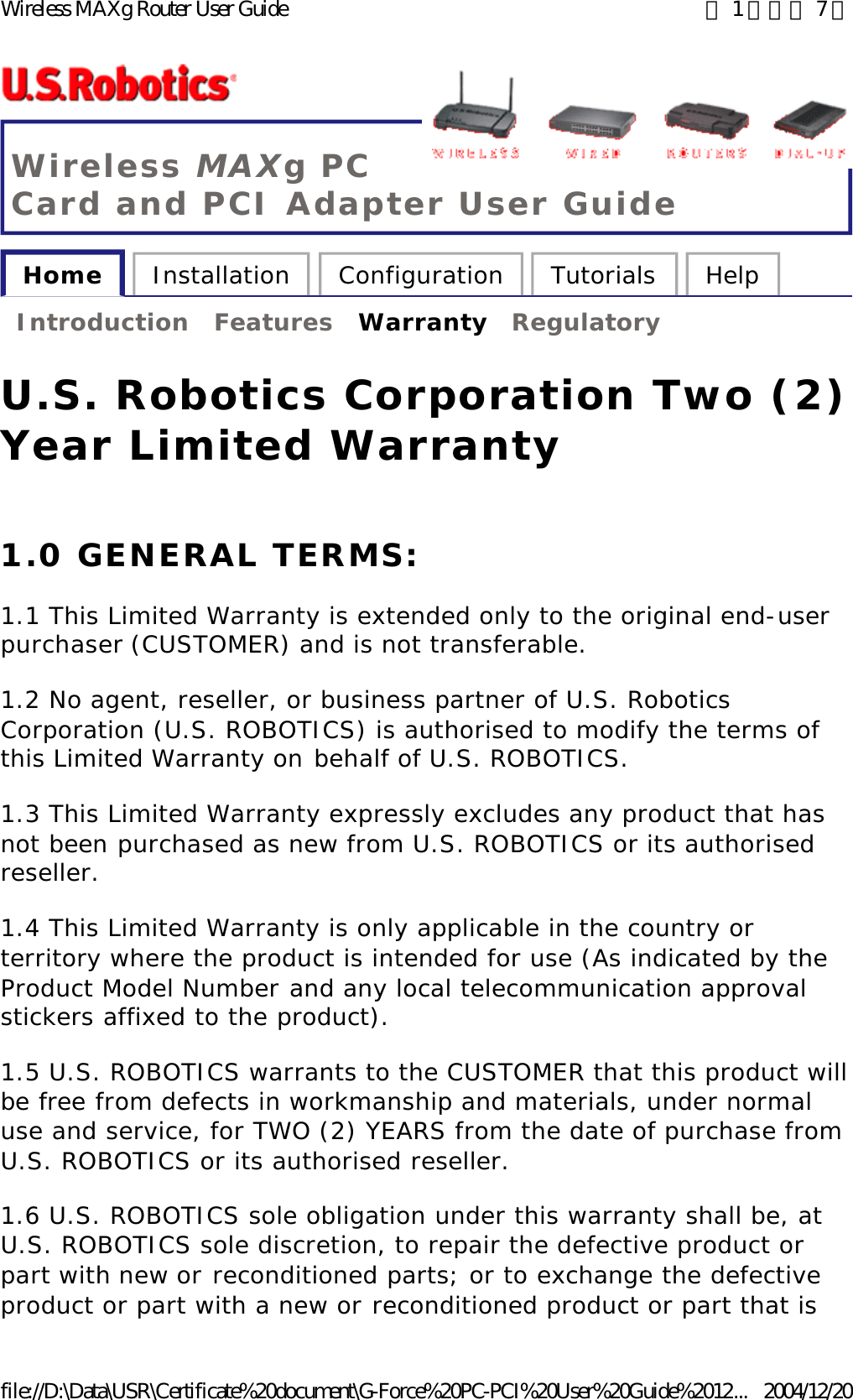 Wireless MAXg PC Card and PCI Adapter User Guide Home  Installation  Configuration  Tutorials  Help   Introduction  Features  Warranty  Regulatory   U.S. Robotics Corporation Two (2) Year Limited Warranty 1.0 GENERAL TERMS: 1.1 This Limited Warranty is extended only to the original end-user purchaser (CUSTOMER) and is not transferable. 1.2 No agent, reseller, or business partner of U.S. Robotics Corporation (U.S. ROBOTICS) is authorised to modify the terms of this Limited Warranty on behalf of U.S. ROBOTICS. 1.3 This Limited Warranty expressly excludes any product that has not been purchased as new from U.S. ROBOTICS or its authorised reseller. 1.4 This Limited Warranty is only applicable in the country or territory where the product is intended for use (As indicated by the Product Model Number and any local telecommunication approval stickers affixed to the product). 1.5 U.S. ROBOTICS warrants to the CUSTOMER that this product will be free from defects in workmanship and materials, under normal use and service, for TWO (2) YEARS from the date of purchase from U.S. ROBOTICS or its authorised reseller. 1.6 U.S. ROBOTICS sole obligation under this warranty shall be, at U.S. ROBOTICS sole discretion, to repair the defective product or part with new or reconditioned parts; or to exchange the defective product or part with a new or reconditioned product or part that is 第 1 頁，共 7 頁Wireless MAXg Router User Guide2004/12/20file://D:\Data\USR\Certificate%20document\G-Force%20PC-PCI%20User%20Guide%2012...