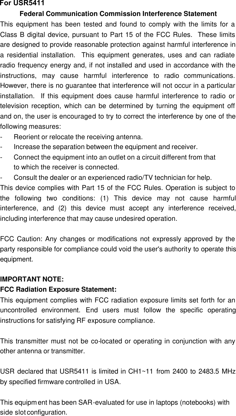 Federal Communication Commission Interference Statement This equipment has been tested and found to comply with the limits for a Class B digital device, pursuant to Part 15 of the FCC Rules.  These limits are designed to provide reasonable protection against harmful interference in a residential installation.  This equipment generates, uses and can radiate radio frequency energy and, if not installed and used in accordance with the instructions, may cause harmful interference to radio communications.  However, there is no guarantee that interference will not occur in a particular installation.  If this equipment does cause harmful interference to radio or television reception, which can be determined by turning the equipment off and on, the user is encouraged to try to correct the interference by one of the following measures: - Reorient or relocate the receiving antenna. - Increase the separation between the equipment and receiver. - Connect the equipment into an outlet on a circuit different from that to which the receiver is connected. - Consult the dealer or an experienced radio/TV technician for help. This device complies with Part 15 of the FCC Rules. Operation is subject to the following two conditions: (1) This device may not cause harmful interference, and (2) this device must accept any interference received, including interference that may cause undesired operation.  FCC Caution: Any changes or modifications not expressly approved by the party responsible for compliance could void the user&apos;s authority to operate this equipment.  IMPORTANT NOTE: FCC Radiation Exposure Statement: This equipment complies with FCC radiation exposure limits set forth for an uncontrolled environment. End users must follow the specific operating instructions for satisfying RF exposure compliance.  This transmitter must not be co-located or operating in conjunction with any other antenna or transmitter.  USR declared that USR5411 is limited in CH1~11 from 2400 to 2483.5 MHz by specified firmware controlled in USA.  This equipment has been SAR-evaluated for use in laptops (notebooks) with side slot configuration. For USR5411