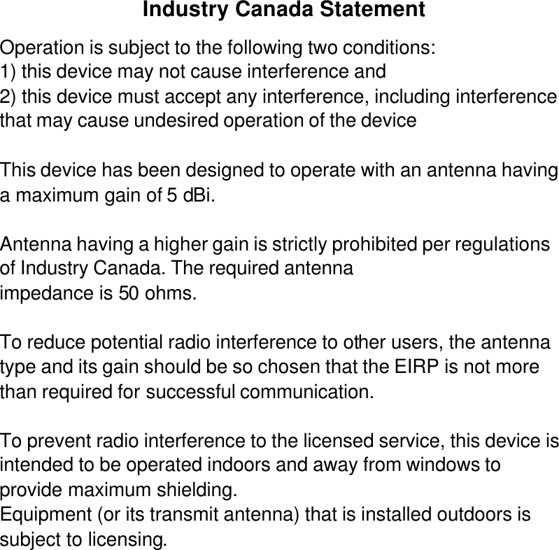 Industry Canada Statement Operation is subject to the following two conditions: 1) this device may not cause interference and 2) this device must accept any interference, including interference that may cause undesired operation of the device  This device has been designed to operate with an antenna having a maximum gain of 5 dBi.   Antenna having a higher gain is strictly prohibited per regulations of Industry Canada. The required antenna impedance is 50 ohms.  To reduce potential radio interference to other users, the antenna type and its gain should be so chosen that the EIRP is not more than required for successful communication.  To prevent radio interference to the licensed service, this device is intended to be operated indoors and away from windows to provide maximum shielding. Equipment (or its transmit antenna) that is installed outdoors is subject to licensing.  