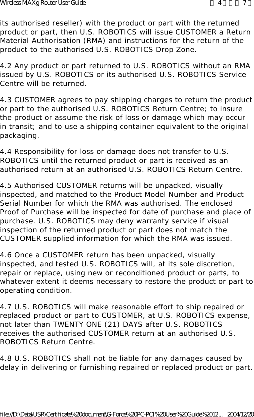 its authorised reseller) with the product or part with the returned product or part, then U.S. ROBOTICS will issue CUSTOMER a Return Material Authorisation (RMA) and instructions for the return of the product to the authorised U.S. ROBOTICS Drop Zone. 4.2 Any product or part returned to U.S. ROBOTICS without an RMA issued by U.S. ROBOTICS or its authorised U.S. ROBOTICS Service Centre will be returned. 4.3 CUSTOMER agrees to pay shipping charges to return the product or part to the authorised U.S. ROBOTICS Return Centre; to insure the product or assume the risk of loss or damage which may occur in transit; and to use a shipping container equivalent to the original packaging. 4.4 Responsibility for loss or damage does not transfer to U.S. ROBOTICS until the returned product or part is received as an authorised return at an authorised U.S. ROBOTICS Return Centre. 4.5 Authorised CUSTOMER returns will be unpacked, visually inspected, and matched to the Product Model Number and Product Serial Number for which the RMA was authorised. The enclosed Proof of Purchase will be inspected for date of purchase and place of purchase. U.S. ROBOTICS may deny warranty service if visual inspection of the returned product or part does not match the CUSTOMER supplied information for which the RMA was issued. 4.6 Once a CUSTOMER return has been unpacked, visually inspected, and tested U.S. ROBOTICS will, at its sole discretion, repair or replace, using new or reconditioned product or parts, to whatever extent it deems necessary to restore the product or part to operating condition. 4.7 U.S. ROBOTICS will make reasonable effort to ship repaired or replaced product or part to CUSTOMER, at U.S. ROBOTICS expense, not later than TWENTY ONE (21) DAYS after U.S. ROBOTICS receives the authorised CUSTOMER return at an authorised U.S. ROBOTICS Return Centre. 4.8 U.S. ROBOTICS shall not be liable for any damages caused by delay in delivering or furnishing repaired or replaced product or part. 第 4 頁，共 7 頁Wireless MAXg Router User Guide2004/12/20file://D:\Data\USR\Certificate%20document\G-Force%20PC-PCI%20User%20Guide%2012...