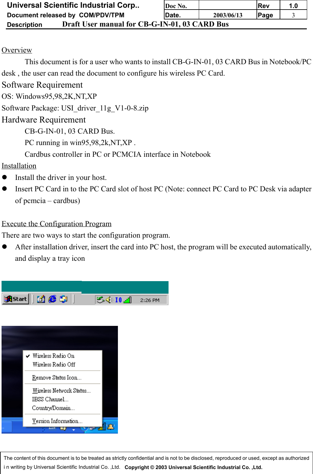 Universal Scientific Industrial Corp.. Doc No. Rev 1.0Document released by  COM/PDV/TPM Date. 2003/06/13 Page 3Description Draft User manual for CB-G-IN-01, 03 CARD BusThe content of this document is to be treated as strictly confidential and is not to be disclosed, reproduced or used, except as authorizedi n writing by Universal Scientific Industrial Co. ,Ltd.   Copyright © 2003 Universal Scientific Industrial Co. ,Ltd.OverviewThis document is for a user who wants to install CB-G-IN-01, 03 CARD Bus in Notebook/PCdesk , the user can read the document to configure his wireless PC Card.Software RequirementOS: Windows95,98,2K,NT,XPSoftware Package: USI_driver_11g_V1-0-8.zipHardware RequirementCB-G-IN-01, 03 CARD Bus.PC running in win95,98,2k,NT,XP .Cardbus controller in PC or PCMCIA interface in Notebook Installationz Install the driver in your host.z Insert PC Card in to the PC Card slot of host PC (Note: connect PC Card to PC Desk via adapterof pcmcia – cardbus) Execute the Configuration ProgramThere are two ways to start the configuration program.z After installation driver, insert the card into PC host, the program will be executed automatically,and display a tray icon